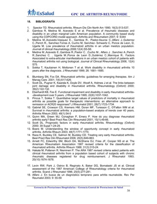 GPC DE ARTRITIS REUMATOIDE
Gerencia de Prestaciones Hospitalarias – Gerencia Central de Prestaciones de Salud
38
18. BIBLIOGRAFÍA
1. Spector TD. Rheumatoid arthritis. Rheum Dis Clin North Am 1990; 16(3):513-537.
2. Gamboa R, Medina M, Acevedo E et al. Prevalence of rheumatic diseases and
disability in an urban marginal Latin American population. A community based study
using the COPCORD model approach. Arthritis and Rheumatism 2007; 9: S344
3. Medina M.,Acevedo-Vasquez E., Gamboa R., Pastor-Asurza C.,Alfaro J.,Gutierrez
C.,Perich R., Sanchez-Torres A, Cucho M, Sanchez- Schwartz C, Ponce de Leon, D,
Ugarte M. Low prevalence of rheumatoid arthritis in an urban mestizo population.
Journal of clinical rheumatology.2006;12(4):S5-S6.
4. Medina M.,Acevedo E.,Gamboa R.,Pastor C. ,Cucho M., Alfaro J. ,Sanchez A.,Perich
R.,Sanchez C. , Ugarte M.,Ponce de Leon D.,Gutiérrez C.,Manrique R.. Factors
Associated to extra-articular manifestations in an urban mestizo cohort of patients with
rheumatoid arthritis not using biological. Journal of Clinical Rheumatology 2006, 12(4)
S75.
5. Sokka T, Kautiainen H, Mottonen T et al. Work disability in rheumatoid arthritis 10
years after the diagnosis. J Rheumatol 1999; 26: 1681–1685.
6. Blumberg SN, Fox DA. Rheumatoid arthritis: guidelines for emerging therapies. Am J
Manag Care. 2001; 7(6):617-626.
7. Scott DL, Pugner K, Kaarela K, Doyle DV, Woolf A, Holmes J et al. The links between
joint damage and disability in rheumatoid arthritis. Rheumatology (Oxford) 2000;
39(2):122-132.
8. Eberhardt KB, Fex E. Functional impairment and disability in early rheumatoid arthritis-
-development over 5 years. J Rheumatol 1995; 22(6):1037-1042.
9. Pincus T, Sokka T. Quantitative target values of predictors of mortality in rheumatoid
arthritis as possible goals for therapeutic interventions: an alternative approach to
remission or ACR20 responses? J Rheumatol 2001; 28(7):1723-1734.
10. Gabriel SE, Crowson CS, Kremers HM, Doran MF, Turesson C, O'Fallon WM et al.
Survival in rheumatoid arthritis: a population-based analysis of trends over 40 years.
Arthritis Rheum 2003; 48(1):54-5
11. Quinn MA, Green MJ, Conaghan P, Emery P. How do you diagnose rheumatoid
arthritis early? Best Pract Res Clin Rheumatol 2001; 15(1):49-66.
12. Scott DL. Prognostic factors in early rheumatoid arthritis. Rheumatology (Oxford)
2000; 39 Suppl 1:24-29.
13. Boers M. Understanding the window of opportunity concept in early rheumatoid
arthritis. Arthritis Rheum 2003; 48(7):1771-1774.
14. Raza K, Buckley CE, Salmon M, Buckley CD. Treating very early rheumatoid arthritis.
Best Pract Res Clin Rheumatol 2006; 20(5):849-863.
15. Arnett FC, Edworthy SM, Bloch DA, McShane DJ, Fries JF, Cooper NS et al. The
American Rheumatism Association 1987 revised criteria for the classification of
rheumatoid arthritis. Arthritis Rheum 1988; 31(3):315-24.
16. Hakala M, Pollanen R, Nieminen P. The ARA 1987 revised criteria select patients with
clinical rheumatoid arthritis from a population based cohort of subjects with chronic
rheumatic diseases registered for drug reimbursement. J Rheumatol 1993;
20(10):1674-1678.
17. Levin RW, Park J, Ostrov B, Reginato A, Baker DG, Bomalaski JS et al. Clinical
assessment of the 1987 American College of Rheumatology criteria for rheumatoid
arthritis. Scand J Rheumatol 1996; 25(5):277-281.
18. Alfaro J. En busca de un diagnóstico temprano para artritis reumatoide. Rev Per
Reumatol 2003; 9: 55-59
 