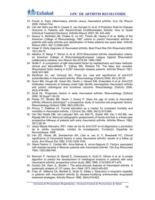 GPC DE ARTRITIS REUMATOIDE
Gerencia de Prestaciones Hospitalarias – Gerencia Central de Prestaciones de Salud
39
19. Finckh A. Early inflammatory arthritis versus rheumatoid arthritis. Curr Op Rheum
2009. Online First.
20. Van der Helm-van Mil A, Cessie S, van Dongen H, et al. A Prediction Rule for Disease
Outcome in Patients with Recent-Onset Undifferentiated Arthritis: How to Guide
Individual Treatment Decisions. Arthritis Rheum 2007; 56: 433–440
21. Saraux A, Berthelot JM, Chales G, Le HC, Thorel JB, Hoang S et al. Ability of the
American College of Rheumatology 1987 criteria to predict rheumatoid arthritis in
patients with early arthritis and classification of these patients two years later. Arthritis
Rheum 2001; 44(11):2485-2491.
22. Visser H. Early diagnosis of rheumatoid arthritis. Best Pract Res Clin Rheumatol 2005;
19(1):55-72.
23. Aletaha, D; Neogi T; Silman A, et al. 2010 Rheumatoid arthritis classification criteria:
an American College of Rheumatology/European League Against Rheumatism
collaborative initiative. Ann Rheum Dis 2010 69: 1580-1588.
24. Wolfe F. A comparison of IgM rheumatoid factor by nephelometry and latex methods:
clinical and laboratWolfe F, Cathey MA, Roberts FK. The latex test revisited.
Rheumatoid factor testing in 8,287 rheumatic disease patients. Arthritis Rheum 1991;
34(8):951-960.
25. Zendman AJ, van Venrooij WJ, Pruijn GJ. Use and significance of anti-CCP
autoantibodies in rheumatoid arthritis. Rheumatology (Oxford) 2006; 45(1):20-25.
26. Quinn MA, Gough AK, Green MJ, Devlin J, Hensor EM, Greenstein A et al. Anti-CCP
antibodies measured at disease onset help identify seronegative rheumatoid arthritis
and predict radiological and functional outcome. Rheumatology (Oxford) 2006;
45(4):478-480.
27. Scott DL. Prognostic factors in early rheumatoid arthritis. Rheumatology (Oxford)
2000; 39 Suppl 1:24-29.
28. Pease CT, Bhakta BB, Devlin J, Emery P. Does the age of onset of rheumatoid
arthritis influence phenotype?: a prospective study of outcome and prognostic factors.
Rheumatology (Oxford) 1999; 38(3):228-234.
29. Pincus T, Callahan LF. Formal education as a marker for increased mortality and
morbidity in rheumatoid arthritis. J Chronic Dis 1985; 38(12):973-984.
30. Van Der Heijde DM, van Leeuwen MA, van Riel PL, Koster AM, Van 't Hof MA, van
Rijswijk MH et al. Biannual radiographic assessments of hands and feet in a three-year
prospective followup of patients with early rheumatoid arthritis. Arthritis Rheum 1992;
35(1):26-34.
31. Jesús Maese Manzano. RS1: Valor de los Ac Anti-CCP en el diagnóstico y pronóstico
de la artritis reumatoide. Unidad de Investigación, Fundación Española de
Reumatología. 2006
32. Van ZD, Hazes JM, Zwinderman AH, Cats A, van D, V, Breedveld FC. Clinical
significance of rheumatoid factors in early rheumatoid arthritis: results of a follow up
study. Ann Rheum Dis 1992; 51(9):1029-1035.
33. Glave-Testino C, Cardiel MH, Arce-Salinas A, arcon-Segovia D. Factors associated
with disease severity in Mexican patients with rheumatoid arthritis. Clin Exp Rheumatol
1994; 12(6):589-594.
34. Brennan P, Harrison B, Barrett E, Chakravarty K, Scott D, Silman A et al. A simple
algorithm to predict the development of radiological erosions in patients with early
rheumatoid arthritis: prospective cohort study. BMJ 1996; 313(7055):471-476.
35. Gordon DA, Stein JL, Broder I. The extra-articular features of rheumatoid arthritis. A
systematic analysis of 127 cases. Am J Med 1973; 54(4):445-452
36. Fries JF, Williams CA, Morfeld D, Singh G, Sibley J. Reduction in long-term disability
in patients with rheumatoid arthritis by disease-modifying antirheumatic drug-based
treatment strategies. Arthritis Rheum 1996; 39(4):616-622.
 