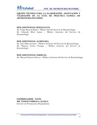 GPC DE ARTRITIS REUMATOIDE
Gerencia de Prestaciones Hospitalarias – Gerencia Central de Prestaciones de Salud
4
EQUIPO TÉCNICO PARA LA ELABORACIÓN, ADAPTACIÓN Y
VALIDACIÓN DE LA GUÍA DE PRÁCTICA CLÍNICA DE
ARTRITIS REUMATOIDE:
RED ASISTENCIAL REBAGLIATI:
Dr. Felipe Becerra Rojas – Médico Jefe del Servicio de Reumatología
Dr. Eduardo Rhor López – Médico Asistente del Servicio de
Reumatología
RED ASISTENCIAL ALMENARA:
Dr. José Alfaro Lozano – Médico Asistente del Servicio de Reumatología
Dr. Mariano Cucho Venegas – Médico Asistente del Servicio de
Reumatología
RED ASISTENCIAL SABOGAL:
Dr. Manuel Zamora Chávez – Médico Asistente del Servicio de Reumatología
COORDINADOR – GCPS:
DR. TOMÁS PÁRRAGA ALIAGA
Gerente de Prestaciones Hospitalarias
 