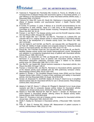 GPC DE ARTRITIS REUMATOIDE
Gerencia de Prestaciones Hospitalarias – Gerencia Central de Prestaciones de Salud
40
37. Tsakonas E, Fitzgerald AA, Fitzcharles MA, Cividino A, Thorne JC, M'Seffar A et al.
Consequences of delayed therapy with second-line agents in rheumatoid arthritis: a 3
year followup on the hydroxychloroquine in early rheumatoid arthritis (HERA) study. J
Rheumatol 2000; 27(3):623-9.
38. Treharne GJ, Kitas GD, Lyons AC, Booth DA. Well-being in rheumatoid arthritis: the
effects of disease duration and psychosocial factors. J Health Psychol 2005;
10(3):457-474.
39. B Combe, R Landewe, C Lukas, H Bolosiu et al. EULAR recommendations for the
management of early arthritis: report of a task force of the European Standing
Committee for International Clinical Studies Including Therapeutics (ESCISIT). Ann
Rheum Dis 2007; 66: 34–45
40. Fransen J, van Riel P. The disease activity score and the EULAR response criteria.
Clin Exp Rheum 2005; 23(suppl 39): S93-S99.
41. Van Der Heijde DM, Van 't Hof MA, van Riel PL, Theunisse LA, Lubberts EW, van
Leeuwen MA et al. Judging disease activity in clinical practice in rheumatoid arthritis:
first step in the development of a disease activity score. Ann Rheum Dis 1990;
49(11):916-920.
42. Van der Heijde D, van't Hof MA, van Riel PL, van Leeuwen MA, van Rijswijk MH, van
de Putte LB. Validity of single variables and composite indices for measuring disease
activity in rheumatoid arthritis. Ann Rheum Dis 1992; 51(2):177-181.
43. Prevoo ML, Van 't Hof MA, Kuper HH, van Leeuwen MA, van de Putte LB, van Riel PL.
Modified disease activity scores that include twenty-eight-joint counts. Development
and validation in a prospective longitudinal study of patients with rheumatoid arthritis.
Arthritis Rheum 1995; 38(1):44-48.
44. Prevoo ML, van Gestel AM, van THM, van Rijswijk MH, van de Putte LB, van Riel PL.
Remission in a prospective study of patients with rheumatoid arthritis. American
Rheumatism Association preliminary remission criteria in relation to the disease
activity score. Br J Rheumatol 1996; 35(11):1101-1105.
45. Van Riel PL, van Gestel AM. Clinical outcome measures in rheumatoid arthritis. Ann
Rheum Dis 2000; 59 Suppl 1:i28-i31.
46. Fransen J, Creemers MC, van Riel PL. Remission in rheumatoid arthritis: agreement
of the disease activity score (DAS28) with the ARA preliminary remission criteria.
Rheumatology (Oxford) 2004; 43(10):1252-1255.
47. Aletaha D, Smolen J. The Simplified Disease Activity Index (SDAI) and the Clinical
Disease Activity Index (CDAI): A review of their usefulness and validity in rheumatoid
arthritis. Clin Exp Rheumatol 2005; 23 (Suppl. 39):S100-S108.
48. Smolen JS, Breedveld FC, Schiff MH, Kalden JR, Emery P, Eberl G et al. A simplified
disease activity index for rheumatoid arthritis for use in clinical practice. Rheumatology
(Oxford) 2003; 42(2):244-257.
49. Aletaha D, Nell VP, Stamm T, Uffmann M, Pflugbeil S, Machold K et al. Acute phase
reactants add little to composite disease activity indices for rheumatoid arthritis:
validation of a clinical activity score. Arthritis Res Ther 2005; 7(4):R796-R806.
50. Aletaha D, Ward MM, Machold KP, Nell VP, Stamm T, Smolen JS. Remission and
active disease in rheumatoid arthritis: defining criteria for disease activity states.
Arthritis Rheum 2005; 52(9):2625-2636.
51. Felson DT. Choosing a core set of disease activity measures for rheumatoid arthritis
clinical trials. J Rheumatol 1993; 20(3):531-534.
52. Wolfe F, Hawley DJ. Remission in rheumatoid arthritis. J Rheumatol 1985; 12(2):245-
252.
53. Fries JF, Spitz P, Kraines RG, Holman HR. Measurement of patient outcome in
arthritis. Arthritis Rheum 1980; 23(2):137-145.
 