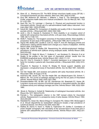 GPC DE ARTRITIS REUMATOIDE
Gerencia de Prestaciones Hospitalarias – Gerencia Central de Prestaciones de Salud
41
54. Ware JE, Jr., Sherbourne CD. The MOS 36-item short-form health survey (SF-36). I.
Conceptual framework and item selection. Med Care 1992; 30(6):473-483.
55. Hunt SM, McKenna SP, McEwen J, Williams J, Papp E. The Nottingham Health
Profile: subjective health status and medical consultations. Soc Sci Med [A] 1981; 15(3
Pt 1):221-229.
56. Deyo RA, Inui TS, Leininger J, Overman S. Physical and psychosocial function in
rheumatoid arthritis. Clinical use of a self-administered health status instrument. Arch
Intern Med 1982; 142(5):879-882.
57. Sokoll KB, Helliwell PS. Comparison of disability and quality of life in rheumatoid and
psoriatic arthritis. J Rheumatol 2001; 28(8):1842-1846.
58. Jantti J, Aho K, Kaarela K, Kautiainen H. Work disability in an inception cohort of
patients with seropositive rheumatoid arthritis: a 20 year study. Rheumatology (Oxford)
1999; 38(11):1138-1141.
59. Wolfe F, Hawley DJ. The longterm outcomes of rheumatoid arthritis: Work disability: a
prospective 18 year study of 823 patients. J Rheumatol 1998; 25(11):2108-2117.
60. Gignac MA, Badley EM, Lacaille D, Cott CC, Adam P, Anis AH. Managing arthritis and
employment: making arthritis-related work changes as a means of adaptation. Arthritis
Rheum 2004; 51(6):909-916.
61. Gignac MA, Sutton D, Badley EM. Reexamining the arthritis-employment interface:
perceptions of arthritis-work spillover among employed adults. Arthritis Rheum 2006;
55(2):233-240.
62. Suurmeijer TP, Waltz M, Moum T, Guillemin F, van Sonderen FL, Briancon S et al.
Quality of life profiles in the first years of rheumatoid arthritis: results from the
EURIDISS longitudinal study. Arthritis Rheum 2001; 45(2):111-121.
63. Ang DC, Choi H, Kroenke K, Wolfe F. Comorbid depression is an independent risk
factor for mortality in patients with rheumatoid arthritis. J Rheumatol 2005; 32(6):1013-
1019.
64. Fitzpatrick R, Newman S, Archer R, Shipley M. Social support, disability and
depression: a longitudinal study of rheumatoid arthritis. Soc Sci Med 1991; 33(5):605-
611.
65. Van Der Heijde DM. Joint erosions and patients with early rheumatoid arthritis. Br J
Rheumatol 1995; 34 Suppl 2:74-78.
66. Hulsmans HM, Jacobs JW, Van Der Heijde DM, van Albada-Kuipers GA, Schenk Y,
Bijlsma JW. The course of radiologic damage during the first six years of rheumatoid
arthritis. Arthritis Rheum 2000; 43(9):1927-1940.
67. Drossaers-Bakker KW, de BM, van ZD, Zwinderman AH, Breedveld FC, Hazes JM.
Long-term course and outcome of functional capacity in rheumatoid arthritis: the effect
of disease activity and radiologic damage over time. Arthritis Rheum 1999; 42(9):1854-
1860.
68. Brook A, Fleming A, Corbett M. Relationship of radiological rheumatoid arthritis. Ann
Rheum Dis 1977; 36(3):274-275.
69. Paimela L. The radiographic criterion in the 1987 revised criteria for rheumatoid
arthritis. Reassessment in a prospective study of early disease. Arthritis Rheum 1992;
35(3):255-258.
70. Wakefield RJ, Green MJ, Marzo-Ortega H, Conaghan PG, Gibbon WW, McGonagle D
et al. Should oligoarthritis be reclassified? Ultrasound reveals a high prevalence of
subclinical disease. Ann Rheum Dis 2004; 63(4):382-
71. Walther M, Harms H, Krenn V, Radke S, Faehndrich TP, Gohlke F. Correlation of
power Doppler sonography with vascularity of the synovial tissue of the knee joint in
patients with osteoarthritis and rheumatoid arthritis. Arthritis Rheum 2001; 44(2):331-
338.
 