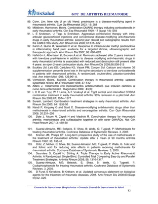 GPC DE ARTRITIS REUMATOIDE
Gerencia de Prestaciones Hospitalarias – Gerencia Central de Prestaciones de Salud
43
89. Conn, Lim. New role of an old friend: prednisone is a disease-modifiying agent in
rheumatoid arthritis. Curr Op Rheumatol 2003; 15: 288
90. Möttönen, Hannonen, Boers. Combination DMARD therapy including corticosteroids in
early rheumatoid arthritis. Clin Exp Rheumatol 1999; 17 (suppl 18): S59
91. L S Andersen, U Tarp, A Svendsen. Aggressive combination therapy with intra-
articular glucocorticoid injections and conventional disease-modifying anti-rheumatic
drugs in early rheumatoid arthritis: second-year clinical and radiographic results from
the CIMESTRA study. Ann Rheum Dis 2008; 67:815–822
92. Karim Z, Quinn M, Wakefield R et al. Response to intramuscular methyl prednisolone
in inflammatory hand pain: evidence for a targeted clinical, ultrasonographic and
therapeutic approach. Ann Rheum Dis 2007; 66: 690–692.
93. Hafström I, Albertsson K, Boonen A et al. Remission achieved after 2 years treatment
with low-dose prednisolone in addition to disease modifying anti-rheumatic drugs in
early rheumatoid arthritis is associated with reduced joint destruction still present after
4 years: an open 2-year continuation study. Ann Rheum Dis 2009;68;508-513
94. Buckley LM; Leib ES; Cartularo KS; Vacek PM; Cooper SM. Calcium and vitamin D3
supplementation prevents bone loss in the spine secondary to low-dose corticosteroids
in patients with rheumatoid arthritis. A randomized, double-blind, placebo-controlled
trial. Ann Intern Med 1996; 125:961-8.
95. Verhoever, Boers, Tugwell. Combination therapy in rheumatoid arthritis: updated
systematic review. Br J Rheumatol 1998; 37: 612
96. Alfaro J. Tratamiento con medicamentos antirreumáticos que inducen cambios al
curso de la enfermedad. Diagnóstico 2004; 43(2):
97. L H D van Tuyl, W F Lems, A E Voskuyl et al. Tight control and intensified COBRA
combination treatment in early rheumatoid arthritis: 90% remission in a pilot trial. Ann
Rheum Dis 2008;67: 1574–1577
98. Suresh, Lambert. Combination treatment strategies in early rheumatoid arthritis. Ann
Rheum Dis 2005; 64: 1252-56
99. Nandi P, Kingsley G and Scott D. Disease-modifying antirheumatic drugs other than
methotrexate in rheumatoid arthritis and seronegative arthritis. Curr Opin Rheumatol
2008; 20:251–256
100. Dale J, Alcorn N, Capell H and Madhok R. Combination therapy for rheumatoid
arthritis: methotrexate and sulfasalazine together or with other DMARDs. Nat Clin
Pract Rheum 2007; 3: 450-58
101. Suarez-Almazor, ME; Belseck, E; Shea, B; Wells, G; Tugwell, P: Methotrexate for
treating rheumatoid arthritis. Cochrane Database of Systematic Reviews. 3, 2005
102. Kremer JM, Phelps CT. Long-term prospective study of the use of methotrexate in
the treatment of rheumatoid arthritis: Update after a mean of 90 months Arthritis
Rheum 1992; 35: 138-45
103. Ortiz, Z; Moher, D; Shea, BJ; Suarez-Almazor, ME; Tugwell, P; Wells, G. Folic acid
and folinic acid for reducing side effects in patients receiving methotrexate for
rheumatoid arthritis. Cochrane Database of Systematic Reviews. 3, 2005.
104. Saunders S, Capell H, Stirling A. Triple Therapy in Early Active Rheumatoid
Arthritis. A Randomized, Single-Blind, Controlled Trial Comparing Step-Up and Parallel
Treatment Strategies. Arthritis Rheum 2008; 58: 1310-1317.
105. Suarez-Almazor, ME; Belseck, E; Shea, B; Wells, G; Tugwell, P.
Cyclophosphamide for treating rheumatoid arthritis. Cochrane Database of Systematic
Reviews. 3, 2005.
106. D Furst, E Keystone, B Kirkham, et al. Updated consensus statement on biological
agents for the treatment of rheumatic diseases, 2008. Ann Rheum Dis 2008;67(Suppl
III):iii2–iii25.
 