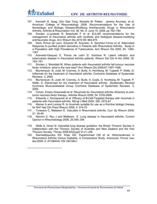 GPC DE ARTRITIS REUMATOIDE
Gerencia de Prestaciones Hospitalarias – Gerencia Central de Prestaciones de Salud
44
107. Kenneth G. Saag, Gim Gee Teng, Nivedita M. Patkar, Jeremy Anuntiyo, et al.
American College of Rheumatology 2008. Recommendations for the Use of
Nonbiologic and Biologic Disease-Modifying Antirheumatic Drugs in Rheumatoid
Arthritis. Arthritis & Rheumatism Vol. 59, No. 6, June 15, 2008, pp 762–784
108. Smolen J,Landewé R, Breedveld F et al. EULAR recommendations for the
management of rheumatoid arthritis with synthetic and biological disease-modifying
antirheumatic drugs. Ann Rheum Dis 2010 69: 964-975
109. Dario Ponce de Leon, Eduardo M. Acevedo, A. Sanchez-Torres et al. Attenuated
Response to purified protein derivative in Patients with Rheumatoid Arthritis. Study in
a Population with High Prevalence of Tuberculosis. Ann Rheum Dis 2005. 64: 1360-
1361
110. Acevedo-Vásquez E, Ponce de León D, Gamboa R. Latent infection and
tuberculosis disease in rheumatoid arthritis patients. Rheum Dis Clin N Am 2009; 35:
163–181.
111. Smolen J, Weinblatt M. When patients with rheumatoid arthritis fail tumour necrosis
factor inhibitors: what is the next step? Ann Rheum Dis 2008;67:1497-1498.
112. Blumenauer, B; Judd, M; Cranney, A; Burls, A; Hochberg, M; Tugwell, P; Wells, G:
Infliximab for the treatment of rheumatoid arthritis. Cochrane Database of Systematic
Reviews. 3, 2005.
113. Blumenauer, B. Judd, M. Cranney, A. Burls, A. Coyle, D. Hochberg, M. Tugwell, P.
Wells, G. Etanercept for the treatment of rheumatoid arthritis.. [Systematic Review]
Cochrane Musculoskeletal Group Cochrane Database of Systematic Reviews. 3,
2005.
114. Cohen, Emery Greenwald et al. Rituximab for rheumatoid arthritis refractory to anti-
tumor necrosis factor therapy. Arthritis Rheum 2006; 54: 2793-2806
115. Edwards J, Szczepanski et al. Efficacy of B-Cell-Targeted therapy with rituximab in
patients with rheumatoid arthritis. NEngl J Med 2004; 350: 2572-81
116. Kleiner A and Looney R. Is rituximab suitable for use as a first-line biologic therapy
for RA? Nat Clin Pract Rheum 2008; 4: 574-75
117. Turesson C, Matteson E. Vasculitis in Rheumatoid arthritis. Curr Op Rheum 2009;
21: 35-40
118. Nannini C, Ryu J and Matteson E. Lung disease in rheumatoid arthritis. Current
Opinion in Rheumatology 2008, 20:340–346
119. Wells A, Hirani N. Interstitial lung disease guideline: the British Thoracic Society in
collaboration with the Thoracic Society of Australia and New Zealand and the Irish
Thoracic Society. Thorax 2008;63(Suppl V):v1–v58.
120. Stamatelopoulos KS, Kitas GD, Papamichael CM et al. Atherosclerosis in
Rheumatoid Arthritis Versus Diabetes. A Comparative Study. Arterioscler Thromb Vasc
Biol.2009; 0: ATVBAHA.109.190108v1.
 