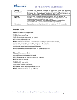 GPC DE ARTRITIS REUMATOIDE
Gerencia de Prestaciones Hospitalarias – Gerencia Central de Prestaciones de Salud
8
Criterios
Hospitalización
-Pacientes con actividad sostenida e incapacidad física que requieran
procedimientos diagnósticos o terapéuticos médicos o quirúrgicos especiales.
-Pacientes con manifestaciones sistémicas, como vasculitis reumatoide o
pulmón reumatoide, etc., que requieran manejo especializado.
Criterios
Referencia
-Todo paciente con sospecha de artritis temprana debe ser derivado de
inmediato a un reumatólogo (artritis ≥ 2 articulaciones, rigidez matutina ≥30
minutos, prueba de compresión de MCF o MTF).
-Todo paciente que requiera inicio de terapia con DARME biológico será
derivado a Nivel III (Hospital Nacional o Instituto Especializado).
Criterios Alta Cuando el paciente ha logrado remisión por más de un año sin medicación.
CÓDIGO CIE 10:
Artritis reumatoide seropositiva:
M05.0 Síndrome de Felty
M05.1 Enfermedad reumatoide del pulmón
M05.2 Vasculitis reumatoide
M05.3 Artritis reumatoide con compromiso de otros órganos o sistemas: carditis,
endocarditis, miocarditis, pericarditis, miopatía, polineuropatía.
M05.8 Otras artritis reumatoideas seropositivas
M05.9 Artritis reumatoidea seropositiva, sin otra especificación
Otras artritis reumatoides:
M06.0 Artritis reumatoide seronegativa
M06.1 Enfermedad de Still de comienzo en el adulto
M06.2 Bursitis reumatoide
M06.3 Nódulo reumatoide
M06.4 Poliartropatía inflamatoria
M06.8 Otras artritis reumatoides especificadas
M06.9 Artritis reumatoide, no especificada
 