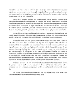meu último ano tive a sorte de conviver com pessoas que eram extremamente maduras e
espirituosas de uma maneira construtiva. Após me graduar fiz uma variedade de trabalhos com
crianças com autismo tanto aqui como no estrangeiro. Hoje trabalho como animador infantil e
considero que esta foi uma boa escolha.
Agora decidi escrever um livro com uma finalidade, passar a minha experiência de
sobrevivente como pessoa com Síndrome de Asperger num mundo em que cada situação é
ligeiramente diferente, em benefício de outras pessoas que sofrem da Síndrome de Asperger.
Quero estabelecer um conjunto de regras e orientações em um estilo semelhante a um código
de conduta, com um formato fixo, evitando confusões desnecessárias. Os itens serão expressos
de forma inequívoca, evitando que as pessoas se confundam ou os apliquem fora de contexto.
Provavelmente terei um público de pessoas autistas e não-autistas. Quero salientar que
muitos dos pontos podem ser muito óbvios para algumas pessoas, mas são completamente
alheios a outras, por isso não os interpretem como se fossem paternalistas ou pedantes.
Eu decidi escrever este livro agora e não mais tarde porque vejo que as idéias e lições de
vida estão ainda muito claras em minha mente. Algumas pessoas podem achar este livro um
pouco mundano, mas eu acredito que, em um determinado momento a pessoa autista tem que
ir para fora, para este odioso mundo, de uma forma independente. Logo, a última coisa de que
precisam é serem protegidas. Quero munir as pessoas com os truques e os conhecimentos de
que necessitam, a fim de defenderem-se, sem impor opiniões ou ser hipócrita. Para escrevê-lo
embasei-me também em benéficos e construtivos comentários que venho recebendo de pais
de outras pessoas autistas. Não gostaria que algum companheiro autista fosse colocado sob
pressão desnecessária para ler este livro. Para começar, colocar este livro em algum lugar do
quarto pode ser suficiente para que ele seja visto e desperte um saudável interesse.
Direciono este livro para uma única finalidade, que é a de melhorar a qualidade de vida
das pessoas e recomendo fortemente que nenhum dos meus leitores autistas venha a se fixar
em aplicar este livro o mais depressa possível. Lembre-se que Roma não foi construída em um
dia.
Eu mesmo tenho ainda dificuldades para por em prática todas estas regras, mas
certamente este livro o ajudará a tomar consciência delas.
 