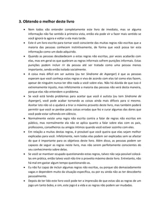 3. Obtendo o melhor deste livro
 Nem todos vão entender completamente este livro de imediato, mas se alguma
informação não faz sentido à primeira vista, então ela pode vir a fazer mais sentido se
você ignorá-la agora e voltar a ela mais tarde.
 Este é um livro escrito para tornar você consciente das muitas regras não escritas que a
maioria das pessoas conhecem instintivamente, de forma que você possa ter esta
informação como um dado adquirido.
 Quando as pessoas desobedecem a estas regras não escritas, por vezes acabarão com
elas, mas em geral os que quebram as regras informais sofrem punições informais. Estas
punições podem incluir rir da pessoa até ser tratada como uma pessoa menos
importante, sendo então isolada socialmente.
 A coisa mais difícil em ser autista (ou ter Síndrome de Asperger) é que as pessoas
esperam que você conheça estas regras e viva de acordo com elas tal como elas fazem,
apesar de ninguém nunca ter dito nada a você sobre elas. Não há dúvida de que isso é
extremamente injusto, mas infelizmente a maioria das pessoas não verá desta maneira,
porque elas não entendem o problema.
 Se você está tendo problemas para aceitar que você é autista (ou tem Síndrome de
Asperger), você pode acabar tornando as coisas ainda mais difíceis para si mesmo.
Aceitar isto não só o ajudará a tirar o máximo proveito deste livro, mas também poderá
permitir que você se perdoe pelas coisas erradas que fez e curar algumas das dores que
você pode estar sofrendo em silêncio.
 Normalmente existe uma regra não escrita contra a falar de regras não escritas em
público, mas normalmente ela não se aplica quanto a falar sobre elas com os pais,
professores, conselheiros ou amigos íntimos quando você estiver sozinho com eles.
 Em relação a muitas destas regras, é provável que você queira que elas sejam melhor
explicadas para você. Infelizmente, nem todas elas podem ser explicadas sem se afastar
do que é importante para os objetivos deste livro. Além disso, as pessoas podem ser
capazes de seguir as regras neste livro, mas não serem perfeitamente conscientes do
seu conhecimento sobre delas.
 Se você se mantiver ocupado questionando estas regras, talvez não seja possível colocá-
las em prática, então talvez você não tire o proveito máximo deste livro. Entretanto, não
há mal em gastar algum tempo questionando-as.
 Eu não fui capaz de incluir algumas regras não escritas, ou porque são demasiadamente
vagas e dependem muito da situação específica, ou por eu ainda não as ter descoberto
pessoalmente.
 Depois de ter lido este livro você pode ter a impressão de que estas são as regras de um
jogo um tanto bobo, e sim, este jogo é a vida e as regras não podem ser mudadas.
 