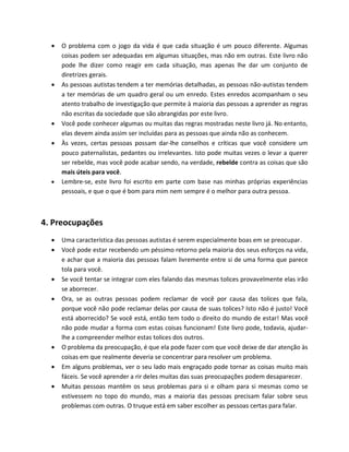  O problema com o jogo da vida é que cada situação é um pouco diferente. Algumas
coisas podem ser adequadas em algumas situações, mas não em outras. Este livro não
pode lhe dizer como reagir em cada situação, mas apenas lhe dar um conjunto de
diretrizes gerais.
 As pessoas autistas tendem a ter memórias detalhadas, as pessoas não-autistas tendem
a ter memórias de um quadro geral ou um enredo. Estes enredos acompanham o seu
atento trabalho de investigação que permite à maioria das pessoas a aprender as regras
não escritas da sociedade que são abrangidas por este livro.
 Você pode conhecer algumas ou muitas das regras mostradas neste livro já. No entanto,
elas devem ainda assim ser incluídas para as pessoas que ainda não as conhecem.
 Às vezes, certas pessoas possam dar-lhe conselhos e críticas que você considere um
pouco paternalistas, pedantes ou irrelevantes. Isto pode muitas vezes o levar a querer
ser rebelde, mas você pode acabar sendo, na verdade, rebelde contra as coisas que são
mais úteis para você.
 Lembre-se, este livro foi escrito em parte com base nas minhas próprias experiências
pessoais, e que o que é bom para mim nem sempre é o melhor para outra pessoa.
4. Preocupações
 Uma característica das pessoas autistas é serem especialmente boas em se preocupar.
 Você pode estar recebendo um péssimo retorno pela maioria dos seus esforços na vida,
e achar que a maioria das pessoas falam livremente entre si de uma forma que parece
tola para você.
 Se você tentar se integrar com eles falando das mesmas tolices provavelmente elas irão
se aborrecer.
 Ora, se as outras pessoas podem reclamar de você por causa das tolices que fala,
porque você não pode reclamar delas por causa de suas tolices? Isto não é justo! Você
está aborrecido? Se você está, então tem todo o direito do mundo de estar! Mas você
não pode mudar a forma com estas coisas funcionam! Este livro pode, todavia, ajudar-
lhe a compreender melhor estas tolices dos outros.
 O problema da preocupação, é que ela pode fazer com que você deixe de dar atenção às
coisas em que realmente deveria se concentrar para resolver um problema.
 Em alguns problemas, ver o seu lado mais engraçado pode tornar as coisas muito mais
fáceis. Se você aprender a rir deles muitas das suas preocupações podem desaparecer.
 Muitas pessoas mantêm os seus problemas para si e olham para si mesmas como se
estivessem no topo do mundo, mas a maioria das pessoas precisam falar sobre seus
problemas com outras. O truque está em saber escolher as pessoas certas para falar.
 