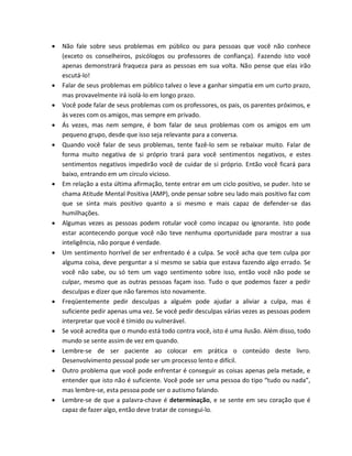  Não fale sobre seus problemas em público ou para pessoas que você não conhece
(exceto os conselheiros, psicólogos ou professores de confiança). Fazendo isto você
apenas demonstrará fraqueza para as pessoas em sua volta. Não pense que elas irão
escutá-lo!
 Falar de seus problemas em público talvez o leve a ganhar simpatia em um curto prazo,
mas provavelmente irá isolá-lo em longo prazo.
 Você pode falar de seus problemas com os professores, os pais, os parentes próximos, e
às vezes com os amigos, mas sempre em privado.
 Ás vezes, mas nem sempre, é bom falar de seus problemas com os amigos em um
pequeno grupo, desde que isso seja relevante para a conversa.
 Quando você falar de seus problemas, tente fazê-lo sem se rebaixar muito. Falar de
forma muito negativa de si próprio trará para você sentimentos negativos, e estes
sentimentos negativos impedirão você de cuidar de si próprio. Então você ficará para
baixo, entrando em um círculo vicioso.
 Em relação a esta última afirmação, tente entrar em um ciclo positivo, se puder. Isto se
chama Atitude Mental Positiva (AMP), onde pensar sobre seu lado mais positivo faz com
que se sinta mais positivo quanto a si mesmo e mais capaz de defender-se das
humilhações.
 Algumas vezes as pessoas podem rotular você como incapaz ou ignorante. Isto pode
estar acontecendo porque você não teve nenhuma oportunidade para mostrar a sua
inteligência, não porque é verdade.
 Um sentimento horrível de ser enfrentado é a culpa. Se você acha que tem culpa por
alguma coisa, deve perguntar a si mesmo se sabia que estava fazendo algo errado. Se
você não sabe, ou só tem um vago sentimento sobre isso, então você não pode se
culpar, mesmo que as outras pessoas façam isso. Tudo o que podemos fazer a pedir
desculpas e dizer que não faremos isto novamente.
 Freqüentemente pedir desculpas a alguém pode ajudar a aliviar a culpa, mas é
suficiente pedir apenas uma vez. Se você pedir desculpas várias vezes as pessoas podem
interpretar que você é tímido ou vulnerável.
 Se você acredita que o mundo está todo contra você, isto é uma ilusão. Além disso, todo
mundo se sente assim de vez em quando.
 Lembre-se de ser paciente ao colocar em prática o conteúdo deste livro.
Desenvolvimento pessoal pode ser um processo lento e difícil.
 Outro problema que você pode enfrentar é conseguir as coisas apenas pela metade, e
entender que isto não é suficiente. Você pode ser uma pessoa do tipo “tudo ou nada”,
mas lembre-se, esta pessoa pode ser o autismo falando.
 Lembre-se de que a palavra-chave é determinação, e se sente em seu coração que é
capaz de fazer algo, então deve tratar de consegui-lo.
 