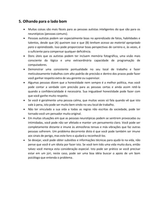 5. Olhando para o lado bom
 Muitas coisas são mais fáceis para as pessoas autistas inteligentes do que são para os
neurotípicos (pessoas comuns).
 Pessoas autistas podem ser especialmente boas no aprendizado de fatos, habilidades e
talentos, desde que (A) queiram isso e que (B) tenham acesso ao material apropriado
para o aprendizado. Isso pode proporcionar boas perspectivas de carreira e, às vezes, é
o suficiente para compensar qualquer deficiência.
 Dons úteis que os autistas podem ter incluem memória fotográfica, uma visão mais
consciente da lógica e uma extraordinária capacidade de programação de
computadores.
 Demonstrar uma consistente pontualidade no seu local de trabalho e fazer
meticulosamente trabalhos com alto padrão de precisão e dentro dos prazos pode fazer
você ganhar respeito extra de seu gerente ou supervisor.
 Algumas pessoas dizem que a honestidade nem sempre é a melhor política, mas você
pode contar a verdade com precisão para as pessoas certas e ainda assim retê-la
quando a confidencialidade é necessária. Sua inigualável honestidade pode fazer com
que você ganhe muito respeito.
 Se você é geralmente uma pessoa calma, que muitas vezes só fala quando vê que isto
vale à pena, isto pode ser muito bem vindo no seu local de trabalho.
 Não ter vinculado a sua vida a todas as regras não escritas da sociedade, pode ter
tornado você um pensador muito original.
 Em muitas situações em que as pessoas neurotípicas podem se sentirem provocadas ou
intimidadas, você pode não ser afetado e manter um pensamento claro. Você pode ser
completamente distante e imune às atmosferas tensas e más vibrações que faz outras
pessoas sofrerem. Um problema decorrente disto é que você pode também ser imune
aos sinais de perigo, mas este livro o ajudará a reconhecê-los.
 Se desejar, você pode obter subsídios e informações técnicas para ajudá-lo na vida, não
pense que você é um idiota por fazer isto. Se você tem tido uma vida muito dura, então
talvez você mereça esta consideração especial. Isto pode ser prático se você precisar
estar em um júri, neste caso, pode ser uma boa idéia buscar o apoio de um bom
psicólogo que entenda o problema.
 