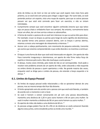 atrás do ônibus ou do trem se isto vai evitar que você espere mais meia hora pelo
próximo, ou se você está com pressa para chegar a algum lugar. Por outro lado, se você
pretende praticar um esporte, vista uma roupa de esporte, para que as outras pessoas
possam ver que você está correndo para fazer um exercício, e não se sintam
intimidadas.
 Cumprimente sempre que você encontrar alguém conhecido (mesmo que seja talvez
seja um pouco chato e enfadonho fazer isso sempre). No entanto, normalmente basta
trocar um olhar, dar um leve sorriso e elevar as sobrancelhas.
 A forma de manter a postura diz se você tem interesse no que os outros têm para dizer.
Por exemplo: cruzar os braços ou pernas para longe do outro significa de desinteresse,
mas quando temos uma postura corporal aberta, com os braços e pernas abertas,
estamos a enviar uma mensagem de relaxamento e interesse. *
 Acenar com a cabeça positivamente, com movimento de pequena extensão, transmite
aos outros que estamos compreendendo o que estão dizendo e os incentiva a continuar.
*
 O toque é uma forma de dizer que você está interessado em alguém. Um aperto de mão
fraco transmite insegurança e desinteresse, um aperto de mão firme indica força de
espírito e interesse pelo outro. Mas não machuque a outra pessoa. *
 O abraço, muitas vezes intimida, pelo medo de não se ser correspondido. Você pode a
resolver este problema através de um aperto de mão, onde colocando a mão esquerda
no ombro direito da pessoa a quem apertamos a mão. Na grande maioria das vezes,
enquanto você se dirige para o ombro da pessoa, ela estende o braço esquerdo e te
abraça. *
6.1. Limites do Espaço Pessoal
 Os limites do espaço pessoal estão relacionados a não se aproximar demais de uma
pessoa, mas ao mesmo tempo não ficar tão distante.
 O limite apropriado varia de acordo com a pessoa com que você está falando, e também
de acordo com o momento e com o local.
 Se você é homem e estiver conversando em pé com uma pessoa desconhecida,
mantenha uma distância de 1,20 m para outro homem e 90 cm para uma mulher. Se
você é mulher mantenha a distância de 90 cm para outro homem ou outra mulher. *
 Os apertos de mãos são dados a uma distância de 60 cm. *
 As pessoas amigas podem ficar de 45 a 90 cm de distância se vocês estiverem fazendo
alguma coisa juntos, como estudando juntos ou tendo uma reunião. *
 