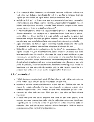  Ficar a menos de 45 cm de pessoas estranhas pode lhe causar problemas, a não ser que
você esteja num ônibus ou trem lotado. Se você tiver que ficar a menos de 45 cm de
alguém que não conhece por algum motivo, evite olhar nos olhos dela. *
 A distância de 0 a 45 cm é reservada para pessoas muito íntimas como: namorados,
amantes (casais), pais, filhos e parentes próximos. Amigas muito íntimas podem ficar em
contato direto (0 cm de distância) se ambos forem mulheres. Amigos íntimos devem
sempre manter os 45 cm se ambos forem homens. *
 Se há uma atração física entre você e alguém você vai precisar se desprender e ler os
sinais corretamente. Para conseguir isto, a regra mais simples é que posturas abertas,
como mãos e os braços abertos, e o corpo voltado para alguém, são gestos que
demonstram atração, ao passo que gestos fechados, como mãos em punho, braços
cruzados, virar o corpo de lado ou afastar o corpo de alguém demonstram evitação.
 Algo a ter em conta é o chamado jogo de aproximaçã-rejeição. É necessário estar seguro
se queremos nos aproximar ou nos afastar de alguém, ou nenhum dos dois.
 Há também o problema do reconhecimento do “território” das outras pessoas. Se em
alguma situação você, por desconhecimento, acabar invadindo um espaço que outra
pessoa entende que é seu território, e isto pode lhe causar grandes problemas. Eu, por
exemplo, uma vez escutei uma mulher se lamentando em uma casa cheia de crianças,
ela estava perturbada porque seu namorado extremamente possessivo e recém saído
da cadeia havia brigado com ela sem nenhuma razão aparente, não percebi que, pelo
ponto de vista dela, aquele era seu território. Felizmente minha segurança pessoal foi
preservada, pois o tal namorado não retornou mais. Se você cometer este erro e só o
perceber mais tarde, pode ser que isso lhe pareça mais fácil de entender.
6.2. Contato visual
 É difícil dominar o contato visual, pois é difícil perceber se você está fazendo muito ou
pouco contato visual com uma pessoa enquanto ela fala com você.
 Quando as pessoas não estão conversando e nem você está falando com elas, na
maioria das vezes é melhor não olhar para elas, pois a outra pessoa pode perceber isto e
sentir-se desconfortável, e talvez comente isso com outras pessoas sem que você saiba.
 Controlar seu olhar pode ser muito difícil para você, mas não é de forma alguma
impossível.
 Se você olhar para uma pessoa enquanto fala sobre ela para outra pessoa, e ela
perceber isto, pode entender que você é rude. Se você está argumentando com alguém
e aponta para ela ao mesmo tempo em que mantém contato visual isto pode ser
entendido como uma atitude muito agressiva. De uma forma geral, tente não apontar
para as pessoas, isto o manterá longe de problemas.
 