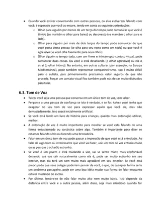  Quando você estiver conversando com outras pessoas, ou elas estiverem falando com
você, é esperado que você as encare, tendo em conta as seguintes orientações:
o Olhar para alguém por menos de um terço do tempo pode comunicar que você é
tímido (se mantém o olhar para baixo) ou desonesto (se mantém o olhar para o
lado).
o Olhar para alguém por mais de dois terços do tempo pode comunicar de que
você gosta desta pessoa (se olha para seu rosto como um todo) ou que você é
agressivo (se você olha fixamente para seus olhos).
o Olhar alguém o tempo todo, com um firme e ininterrupto contato visual, pode
comunicar duas coisas. Ou você a está desafiando (o olhar agressivo) ou ela o
atrai (o olhar íntimo). No entanto, em outras culturas (por exemplo, na Europa
Mediterrânea), pode também representar companheirismo. Isso é muito difícil
para o autista, pois primeiramente precisamos estar seguros de que isto
procede. Forçar um contato visual fixo também pode nos deixar muito distraídos
para falar.
6.3. Tom de Voz
 Talvez você seja uma pessoa que conversa em um único tom de voz, sem saber.
 Pergunte a uma pessoa de confiança se isto é verdade, e se for, talvez você tenha que
exagerar no seu tom de voz para expressar aquilo que você diz, mas não
demasiadamente. Isso soará inicialmente artificial.
 Se você está lendo um livro de história para crianças, quanto mais entonação utilizar,
melhor.
 A entonação de voz é muito importante para mostrar se você está falando de uma
forma entusiasmada ou sarcástica sobre algo. Também é importante para dizer se
estamos falando sério ou fazendo uma brincadeira.
 Falar em um único tom de voz pode passar a impressão de que você está entediado. Ao
falar de algo bom ou interessante que você vai fazer, use um tom de voz entusiasmado
ou as pessoas o acharão estranho.
 Se você é um jovem e está mudando a voz, vai se sentir muito mais confortável
deixando sua voz sair naturalmente como ela é, pode ser muito estranho em seu
interior, mas ela terá um som muito mais agradável em seu exterior. Se você está
preocupado que seus colegas poderiam pensar de você, o que, de qualquer forma seria
um problema passageiro, pode ser uma boa idéia mudar sua forma de falar enquanto
estiver mudando de escola.
 Por último, lembre-se de não falar muito alto nem muito baixo. Isto depende da
distância entre você e a outra pessoa, além disso, seja mais silencioso quando for
 