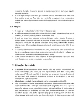 necessária discrição. E sussurre quando os outros sussurrarem, ou houver alguém
dormindo por perto.
 Ás vezes é possível que você tenha que falar com uma voz mais alta e clara, então você
deve projetar a sua voz. Para fazer isto mantenha uma postura reta e relaxada, e
imagine que sua voz é proveniente de seu estômago, por mais estranho que isso possa
parecer.
6.4. Roupas
 As roupas que você veste transmitem informação sobre você.
 Se você usa roupas de cores brilhantes que se chocam, talvez com a intenção de buscar
confiança, as pessoas poderão perder o interesse em você.
 Se você usa botas, jeans rasgados, camisetas de heavy metal e jaqueta de couro as
pessoas podem ficar assustadas para se aproximar de você, ou irão pensar que você é
uma pessoa com quem elas possam falar sobre heavy metal, instrumentos musicais,
vida nas ruas e diferentes tipos de casas noturnas. É uma imagem muito difícil de ser
desfeita.
 Se suas roupas têm cores naturais como azul, cinza, verde escuro, preto ou branco, que
são cores que não saem de moda, as pessoas provavelmente não julgarão você pelo que
está vestindo, e provavelmente seja isto o que você deseja.
 Muitas vezes é uma boa idéia ouvir a opinião de outra pessoa sobre o que você deve
vestir (fale com uma pessoa em que você possa confiar).
7. Distorções da verdade
 O Sarcasmo ocorre quando uma pessoa diz uma coisa que significa exatamente o seu
oposto. Por exemplo, uma pessoa, ao ouvir alguém arrotar, pode dizer “nossa, como
você é educado”! O modo mais fácil de identificar um sarcasmo é observando o tom de
voz. Por vezes será necessário defender-se da ironia e do sarcasmo, o que será
abrangido nos capítulos seguintes.
 Não conhecer a verdade é uma razão pela qual as pessoas podem distorcê-la
 Uma forma particularmente desagradável de distorcer a verdade ocorre quando uma
pessoa atribui a outra a culpa por uma coisa que ela própria fez. Pior ainda é quando
alguém faz algo de errado propositalmente com a única finalidade de poder culpar a
outra pessoa por isto. Se fizerem isto com você, primeiro perceba se isto é alguma
brincadeira ou algo sério. Se for algo sério (algo grave) e conseguiram com êxito lhe
colocar a culpa, talvez você precise que alguém demonstre de alguma maneira que você
 