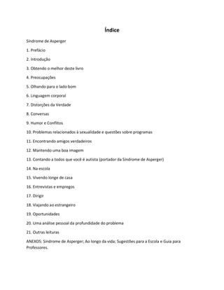Índice
Síndrome de Asperger
1. Prefácio
2. Introdução
3. Obtendo o melhor deste livro
4. Preocupações
5. Olhando para o lado bom
6. Linguagem corporal
7. Distorções da Verdade
8. Conversas
9. Humor e Conflitos
10. Problemas relacionados à sexualidade e questões sobre programas
11. Encontrando amigos verdadeiros
12. Mantendo uma boa imagem
13. Contando a todos que você é autista (portador da Síndrome de Asperger)
14. Na escola
15. Vivendo longe de casa
16. Entrevistas e empregos
17. Dirigir
18. Viajando ao estrangeiro
19. Oportunidades
20. Uma análise pessoal da profundidade do problema
21. Outras leituras
ANEXOS: Síndrome de Asperger; Ao longo da vida; Sugestões para a Escola e Guia para
Professores.
 