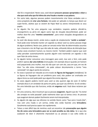 não foi o responsável. Neste caso, você deverá procurar pessoas apropriadas e dizer a
elas que você acha que foi vítima de uma fraude e manter a sua palavra.
 Por outro lado, algumas pessoas podem inocentemente criar falsas verdades com o
único propósito de criar uma fantasia. Isto pode ser aplicado á crianças que dizem ser
super-heróis, adultos que se vestem de Papai Noel ou atores interpretando os seus
papéis.
 Se alguém lhe faz uma pergunta cuja verdadeira resposta poderia ofendê-lo,
envergonhá-lo ou pô-lo em algum outro tipo de situação desconfortável, pode ser
melhor dizer-lhe uma “mentira conveniente”, para evitar situações desagradáveis ao
seu redor.
 Se você não deseja mentir, ainda resta a opção de simplesmente “omitir a verdade”.
Você pode estar tentando manter um segredo ou deixar você ou outras pessoas longe
de algum problema. Neste caso, pode ser sensato evitar falar de determinados assuntos
que o levariam a ter de fingir que não sabe de nada, utilizando táticas de distração (que
muitas vezes envolvem humor), ou mesmo mentir. Também podem esperar que você
saiba perceber automaticamente quando alguém está mantendo um segredo e não
quer falar de certos temas.
 Se alguém tentar comunicar uma mensagem para você, mas sem o ferir, este pode
preferir apenas dar uma indireta (insinuação). Um exemplo disso é quando um homem
está paquerando uma mulher, mas ela não quer sair com ele, caso em que, em vez de
dizer "eu não estou interessada", ela pode colocar discretamente o termo “meu
namorado” em algum ponto da conversa.
 Às vezes é possível ser induzido ao erro través de figuras de linguagem (metáforas). Se
as figuras de linguagem são um problema para você, elas podem ser analisadas em
alguns livros ou você pode pedir que alguém lhe ensine algumas.
 Às vezes alguém poderia mentir para você se eles querem algo de você. O melhor
exemplo disso é um vendedor de porta em porta, que quer seu dinheiro. Se ele vendeu-
lhe uma televisão que não funciona, então ele enganou você. Você deve reclamar por
isso!
 Em uma conversa, não é incomum que as pessoas exagerem. Alguém que diz: "Eu tomei
dez cervejas na noite passada" pode realmente dizer que só tomou cinco. As pessoas
que exageram demais podem facilmente serem mal interpretadas.
 Se alguém diz algo que soa ofensivo no sentido literal, como “Sua cara é muito feia”,
mas com uma risada e um sorriso, então eles estão fazendo uma brincadeira.
Geralmente você precisa captar isto rapidamente.
 Talvez o mais difícil tipo de mentiras você vai encontrar são provocações que alguém
lhe diz como uma brincadeira para ver se você acredita ou não delas. Se o que elas
acabaram de dizer é altamente improvável ou as pessoas à sua volta estão se
 
