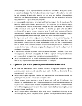 esforçando para não rir, é provavelmente que seja uma brincadeira. A resposta correta
a isto seria contradizer-lhes rindo. Se você se mostrar inseguro sobre saber se eles estão
ou não caçoando de você, eles poderão ver isto como um sinal de vulnerabilidade.
Lembre-se que eles provavelmente nunca vão admitir que eles estão brincando com
você, não importa o quão sério você perguntar.
 As pessoas podem começar a tentar persuadi-lo a fazer algum tipo de espetáculo. Por
exemplo, podem pedir-lhe para fazer uma dança ou cantar uma canção. Mesmo se você
não consegue ver nada de errado nisso, é importante não ceder a eles, não importa o
quão persuasivos eles sejam. A resposta é a mesma que para uma brincadeira
mentirosa, talvez apenas com um toque de raiva. Se você ceder a essas solicitações,
provavelmente você vai se tornar um objeto de diversão para todas as pessoas. Se você
já fez isso no passado, não se preocupe, apenas não deixe que isto se repita.
 Se alguma vez você entrar em jogos como "verdade ou conseqüência” ou jogos de
prendas talvez se encontre sob uma pressão ainda maior para fazer algo. Neste caso,
muitas vezes, é normal, mas você pode ser solicitado a fazer algo que é completamente
fora de ordem, neste caso se as pessoas se tornarem muito persuasivas, você deve sair
da sala. Se forem seus verdadeiros amigos, eles não pensarão mal de você por mais de
um dia por causa disso.
 É preciso não esquecer que nem todas as pessoas são fiéis à verdade. Além disso,
muitas pessoas selecionam certas partes da verdade e rejeitam outras propositalmente
para a sua própria vantagem (por exemplo, em processos judiciais).
 Se você precisa descobrir se alguém está mentindo ou não e tiver uma boa razão para
fazê-lo, faça-a questões que possam revelar falhas na sua lógica.
7.1. Equívocos que outras pessoas podem cometer sobre você
 Se você tem dificuldades com o contato visual ou a linguagem corporal, algumas
pessoas podem erroneamente acreditar que você é tímido ou desonesto. E isso
provavelmente está errado.
 Se você não reagir à linguagem corporal das outras pessoas neste mesmo idioma, elas
podem pensar que você é uma pessoa pouco simpática.
 Muitas pessoas podem cometer o erro de achar que você não é inteligente! Isto
acontece se você raramente tem a oportunidade de lhes mostrar sinais de inteligência,
há pouca coisa que você pode fazer em relação a isto, como deixá-los “acidentalmente”
ver você fazer algo que você faz bem. Eles podem decidir não fazer observações, apesar
de terem visto o seu talento.
 Se você tentar sempre parecer mais legal, firme, duro e confiante em si mesmo do que
as outras pessoas, então sempre que você quebrar uma regra não escrita as pessoas
 