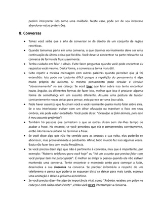 podem interpretar isto como uma maldade. Neste caso, pode ser de seu interesse
abandonar estas pretensões.
8. Conversas
 Talvez você saiba que a arte de conversar se dá dentro de um conjunto de regras
restritivas.
 Quando tomamos parte em uma conversa, o que dizemos normalmente deve ser uma
continuação da última coisa que foi dita. Você deve se concentrar na parte relevante da
conversa de forma ela flua suavemente.
 Tenha cuidado em falar o óbvio. Evite fazer perguntas quando você pode encontrar as
respostas você mesmo. Desta forma, a conversa se torna mais útil.
 Evite repetir a mesma mensagem com outras palavras quando perceber que já foi
entendido. Isto pode ser bastante difícil porque a repetição do pensamento é algo
muito próprio do autismo. O mesmo pensamento pode circular e circular
“obsessivamente” na sua cabeça. Se você tiver que falar sobre isso tente encontrar
novos ângulos ou diferentes formas de fazer isto, melhor que isso é procurar alguma
forma de semelhança em um assunto diferente. Assuma uma postura de buscar
constantemente novas coisas para pensar, esta parece ser uma boa saída.
 Pode haver assuntos que fascinam você e você realmente queira muito falar sobre eles.
Se o seu interlocutor estiver com um olhar ofuscado ou mantiver o foco em seus
ombros, ele pode estar entediado. Você pode dizer: “Desculpe se falei demais, pois este
é meu assunto preferido”!
 Também há pessoas que contestam o que as outras dizem sem dar-lhes tempo de
acabar a frase. No entanto, se você percebeu que ela o compreendeu corretamente,
então não há necessidade de terminar a frase.
 Se você disse algo que não fez sentido para as pessoas a sua volta, elas poderão se
aborrecer, mas provavelmente o perdoarão. Afinal, todo mundo faz isso algumas vezes.
Basta não fazer isso com muita freqüência.
 Se você precisa dizer algo que não é pertinente à conversa, mas que é importante, por
exemplo: “Roberto telefonou para você hoje” ou “há um assunto que preciso falar com
você porque tem me preocupado”. É melhor se dirigir à pessoa quando ela não estiver
mantendo uma conversa. Tente encontrar o momento certo para começar a falar,
desenvolva a sua sincronia na conversa. Se precisar informá-la a respeito de um
telefonema e pensa que poderia se esquecer disto se deixar para mais tarde, escreva
uma anotação e deixe-a próxima ao telefone.
 Se você precisa dizer-lhe algo de importância vital, como “Roberto recebeu um golpe na
cabeça e está caído inconsciente”, então você DEVE interromper a conversa.
 