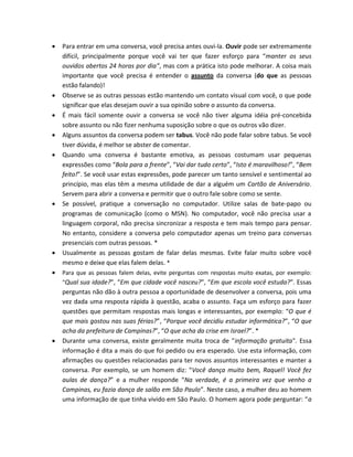  Para entrar em uma conversa, você precisa antes ouvi-la. Ouvir pode ser extremamente
difícil, principalmente porque você vai ter que fazer esforço para “manter os seus
ouvidos abertos 24 horas por dia”, mas com a prática isto pode melhorar. A coisa mais
importante que você precisa é entender o assunto da conversa (do que as pessoas
estão falando)!
 Observe se as outras pessoas estão mantendo um contato visual com você, o que pode
significar que elas desejam ouvir a sua opinião sobre o assunto da conversa.
 É mais fácil somente ouvir a conversa se você não tiver alguma idéia pré-concebida
sobre assunto ou não fizer nenhuma suposição sobre o que os outros vão dizer.
 Alguns assuntos da conversa podem ser tabus. Você não pode falar sobre tabus. Se você
tiver dúvida, é melhor se abster de comentar.
 Quando uma conversa é bastante emotiva, as pessoas costumam usar pequenas
expressões como “Bola para a frente”, “Vai dar tudo certo”, “Isto é maravilhoso!”, “Bem
feito!”. Se você usar estas expressões, pode parecer um tanto sensível e sentimental ao
princípio, mas elas têm a mesma utilidade de dar a alguém um Cartão de Aniversário.
Servem para abrir a conversa e permitir que o outro fale sobre como se sente.
 Se possível, pratique a conversação no computador. Utilize salas de bate-papo ou
programas de comunicação (como o MSN). No computador, você não precisa usar a
linguagem corporal, não precisa sincronizar a resposta e tem mais tempo para pensar.
No entanto, considere a conversa pelo computador apenas um treino para conversas
presenciais com outras pessoas. *
 Usualmente as pessoas gostam de falar delas mesmas. Evite falar muito sobre você
mesmo e deixe que elas falem delas. *
 Para que as pessoas falem delas, evite perguntas com respostas muito exatas, por exemplo:
“Qual sua idade?”, “Em que cidade você nasceu?”, “Em que escola você estuda?”. Essas
perguntas não dão à outra pessoa a oportunidade de desenvolver a conversa, pois uma
vez dada uma resposta rápida à questão, acaba o assunto. Faça um esforço para fazer
questões que permitam respostas mais longas e interessantes, por exemplo: “O que é
que mais gostou nas suas férias?”, “Porque você decidiu estudar informática?”, “O que
acha da prefeitura de Campinas?”, “O que acha da crise em Israel?”. *
 Durante uma conversa, existe geralmente muita troca de "informação gratuita". Essa
informação é dita a mais do que foi pedido ou era esperado. Use esta informação, com
afirmações ou questões relacionadas para ter novos assuntos interessantes e manter a
conversa. Por exemplo, se um homem diz: “Você dança muito bem, Raquel! Você fez
aulas de dança?” e a mulher responde “Na verdade, é a primeira vez que venho a
Campinas, eu fazia dança de salão em São Paulo”. Neste caso, a mulher deu ao homem
uma informação de que tinha vivido em São Paulo. O homem agora pode perguntar: “a
 