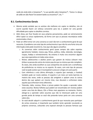 razão da vinda dela a Campinas?”, “a sua opinião sobre Campinas?”, “Como é a dança
de salão em São Paulo? Se existem bailes ou encontros?”, etc. *
8.1. Conhecimentos Gerais
 Mesmo sendo verdade que os autistas são melhores em captar os detalhes, isto só
ocorre quando fazem um esforço consciente para tal, e podem ter uma grande
dificuldade para captar os detalhes corretos.
 Além disso, por ficar focado em seus próprios pensamentos, pode ser extremamente
difícil captar as coisas rapidamente, da forma com que as pessoas neurotípicas estão
acostumadas a fazer.
 Pode ser difícil entrar em uma conversa se você não tem o conhecimento geral de que
necessita. O problema com este tipo de conhecimento é que não há uma fonte única de
informação onde pode encontrá-lo, mas aqui vão alguns conselhos:
o As conversas sobre conhecimento geral quase sempre são sobre esportes
(geralmente futebol), música pop, filmes, política, mídia, televisão, tecnologia,
roupas, hobbys e entretenimento. No entanto é muito raro encontrar alguém
que seja especialista em todas estas coisas.
o Muitos adolescentes e adultos jovens que gostam de música colocam mais
ênfase na pessoa dos astros da música pop do que na música que eles compõem.
Às vezes, eles ainda escolhem as suas companhias de acordo com a semelhança
de preferências na música ou no esporte. Às vezes, com este tipo de pessoas
você só pode aceitar que é incompatível e procurar amigos em outra parte.
o Com referência a esta última afirmação, o esporte (por exemplo, o futebol)
também pode ser muito seletivo. O esporte é um meio um tanto bairrista na
maioria das vezes, onde as pessoas são amigáveis e apóiam umas às outras
dentro dos que apóiam um mesmo time, mas discutem e enfrentam todos
aqueles que enfrentam times diferentes.
o Televisão, rádio, revistas, filmes e jornais podem lhe ajudar a aprender sobre
estes assuntos. Muitos folhetos que podem ser encontrados em revistas podem
conter uma lista de álbuns, CDs e filmes mais populares no momento. Porém,
obrigar-se a aprender sobre assuntos que não te interessam pode ser uma
grande perda de tempo se você não pretende tomar parte em uma conversa
sobre eles.
o Se você decidir adquirir o conhecimento geral de que necessita para participar
de certas conversas, é importante que também tente aprender escutando as
próprias conversas, colocando uma especial atenção às pessoas famosas que
 
