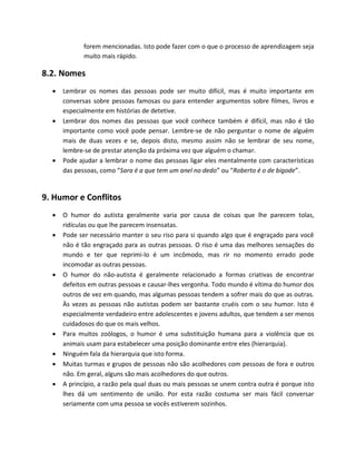 forem mencionadas. Isto pode fazer com o que o processo de aprendizagem seja
muito mais rápido.
8.2. Nomes
 Lembrar os nomes das pessoas pode ser muito difícil, mas é muito importante em
conversas sobre pessoas famosas ou para entender argumentos sobre filmes, livros e
especialmente em histórias de detetive.
 Lembrar dos nomes das pessoas que você conhece também é difícil, mas não é tão
importante como você pode pensar. Lembre-se de não perguntar o nome de alguém
mais de duas vezes e se, depois disto, mesmo assim não se lembrar de seu nome,
lembre-se de prestar atenção da próxima vez que alguém o chamar.
 Pode ajudar a lembrar o nome das pessoas ligar eles mentalmente com características
das pessoas, como “Sara é a que tem um anel no dedo” ou “Roberto é o de bigode”.
9. Humor e Conflitos
 O humor do autista geralmente varia por causa de coisas que lhe parecem tolas,
ridículas ou que lhe parecem insensatas.
 Pode ser necessário manter o seu riso para si quando algo que é engraçado para você
não é tão engraçado para as outras pessoas. O riso é uma das melhores sensações do
mundo e ter que reprimi-lo é um incômodo, mas rir no momento errado pode
incomodar as outras pessoas.
 O humor do não-autista é geralmente relacionado a formas criativas de encontrar
defeitos em outras pessoas e causar-lhes vergonha. Todo mundo é vítima do humor dos
outros de vez em quando, mas algumas pessoas tendem a sofrer mais do que as outras.
Às vezes as pessoas não autistas podem ser bastante cruéis com o seu humor. Isto é
especialmente verdadeiro entre adolescentes e jovens adultos, que tendem a ser menos
cuidadosos do que os mais velhos.
 Para muitos zoólogos, o humor é uma substituição humana para a violência que os
animais usam para estabelecer uma posição dominante entre eles (hierarquia).
 Ninguém fala da hierarquia que isto forma.
 Muitas turmas e grupos de pessoas não são acolhedores com pessoas de fora e outros
não. Em geral, alguns são mais acolhedores do que outros.
 A princípio, a razão pela qual duas ou mais pessoas se unem contra outra é porque isto
lhes dá um sentimento de união. Por esta razão costuma ser mais fácil conversar
seriamente com uma pessoa se vocês estiverem sozinhos.
 