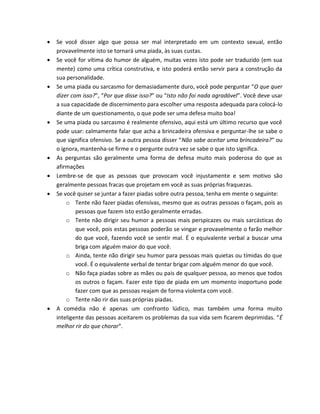  Se você disser algo que possa ser mal interpretado em um contexto sexual, então
provavelmente isto se tornará uma piada, às suas custas.
 Se você for vítima do humor de alguém, muitas vezes isto pode ser traduzido (em sua
mente) como uma crítica construtiva, e isto poderá então servir para a construção da
sua personalidade.
 Se uma piada ou sarcasmo for demasiadamente duro, você pode perguntar “O que quer
dizer com isso?”, “Por que disse isso?” ou “Isto não foi nada agradável”. Você deve usar
a sua capacidade de discernimento para escolher uma resposta adequada para colocá-lo
diante de um questionamento, o que pode ser uma defesa muito boa!
 Se uma piada ou sarcasmo é realmente ofensivo, aqui está um último recurso que você
pode usar: calmamente falar que acha a brincadeira ofensiva e perguntar-lhe se sabe o
que significa ofensivo. Se a outra pessoa disser “Não sabe aceitar uma brincadeira?” ou
o ignora, mantenha-se firme e o pergunte outra vez se sabe o que isto significa.
 As perguntas são geralmente uma forma de defesa muito mais poderosa do que as
afirmações
 Lembre-se de que as pessoas que provocam você injustamente e sem motivo são
geralmente pessoas fracas que projetam em você as suas próprias fraquezas.
 Se você quiser se juntar a fazer piadas sobre outra pessoa, tenha em mente o seguinte:
o Tente não fazer piadas ofensivas, mesmo que as outras pessoas o façam, pois as
pessoas que fazem isto estão geralmente erradas.
o Tente não dirigir seu humor a pessoas mais perspicazes ou mais sarcásticas do
que você, pois estas pessoas poderão se vingar e provavelmente o farão melhor
do que você, fazendo você se sentir mal. É o equivalente verbal a buscar uma
briga com alguém maior do que você.
o Ainda, tente não dirigir seu humor para pessoas mais quietas ou tímidas do que
você. É o equivalente verbal de tentar brigar com alguém menor do que você.
o Não faça piadas sobre as mães ou pais de qualquer pessoa, ao menos que todos
os outros o façam. Fazer este tipo de piada em um momento inoportuno pode
fazer com que as pessoas reajam de forma violenta com você.
o Tente não rir das suas próprias piadas.
 A comédia não é apenas um confronto lúdico, mas também uma forma muito
inteligente das pessoas aceitarem os problemas da sua vida sem ficarem deprimidas. “É
melhor rir do que chorar”.
 