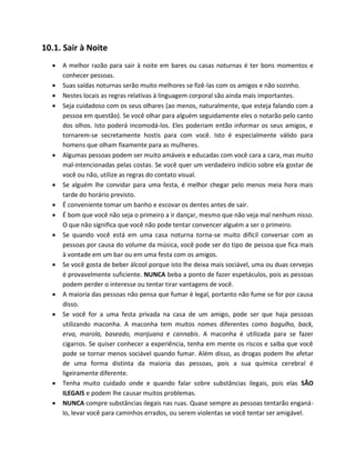 10.1. Sair à Noite
 A melhor razão para sair à noite em bares ou casas noturnas é ter bons momentos e
conhecer pessoas.
 Suas saídas noturnas serão muito melhores se fizê-las com os amigos e não sozinho.
 Nestes locais as regras relativas à linguagem corporal são ainda mais importantes.
 Seja cuidadoso com os seus olhares (ao menos, naturalmente, que esteja falando com a
pessoa em questão). Se você olhar para alguém seguidamente eles o notarão pelo canto
dos olhos. Isto poderá incomodá-los. Eles poderiam então informar os seus amigos, e
tornarem-se secretamente hostis para com você. Isto é especialmente válido para
homens que olham fixamente para as mulheres.
 Algumas pessoas podem ser muito amáveis e educadas com você cara a cara, mas muito
mal-intencionadas pelas costas. Se você quer um verdadeiro indício sobre ela gostar de
você ou não, utilize as regras do contato visual.
 Se alguém lhe convidar para uma festa, é melhor chegar pelo menos meia hora mais
tarde do horário previsto.
 É conveniente tomar um banho e escovar os dentes antes de sair.
 É bom que você não seja o primeiro a ir dançar, mesmo que não veja mal nenhum nisso.
O que não significa que você não pode tentar convencer alguém a ser o primeiro.
 Se quando você está em uma casa noturna torna-se muito difícil conversar com as
pessoas por causa do volume da música, você pode ser do tipo de pessoa que fica mais
à vontade em um bar ou em uma festa com os amigos.
 Se você gosta de beber álcool porque isto lhe deixa mais sociável, uma ou duas cervejas
é provavelmente suficiente. NUNCA beba a ponto de fazer espetáculos, pois as pessoas
podem perder o interesse ou tentar tirar vantagens de você.
 A maioria das pessoas não pensa que fumar é legal, portanto não fume se for por causa
disso.
 Se você for a uma festa privada na casa de um amigo, pode ser que haja pessoas
utilizando maconha. A maconha tem muitos nomes diferentes como bagulho, back,
erva, marola, baseado, marijuana e cannabis. A maconha é utilizada para se fazer
cigarros. Se quiser conhecer a experiência, tenha em mente os riscos e saiba que você
pode se tornar menos sociável quando fumar. Além disso, as drogas podem lhe afetar
de uma forma distinta da maioria das pessoas, pois a sua química cerebral é
ligeiramente diferente.
 Tenha muito cuidado onde e quando falar sobre substâncias ilegais, pois elas SÃO
ILEGAIS e podem lhe causar muitos problemas.
 NUNCA compre substâncias ilegais nas ruas. Quase sempre as pessoas tentarão enganá-
lo, levar você para caminhos errados, ou serem violentas se você tentar ser amigável.
 