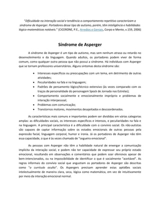 “Dificuldade na interação social e tendência a comportamento repetitivo caracterizam a
síndrome de Asperger. Portadores desse tipo de autismo, porém, têm inteligência e habilidades
lógico-matemáticas notáveis.” (CICERONE, P.E., Arredios e Geniais, Corpo e Mente, v.159, 2006)
Síndrome de Asperger
A síndrome de Asperger é um tipo de autismo, mas sem nenhum atraso ou retardo no
desenvolvimento e da linguagem. Quando adultos, os portadores podem viver de forma
comum, como qualquer outra pessoa que não possui a síndrome. Há indivíduos com Asperger
que se tornam professores universitários. Alguns sintomas desta síndrome são:
 Interesses específicos ou preocupações com um tema, em detrimento de outras
atividades;
 Peculiaridades na fala e na linguagem;
 Padrões de pensamento lógico/técnico extensivo (às vezes comparado com os
traços de personalidade do personagem Spock de Jornada nas Estrelas);
 Comportamento socialmente e emocionalmente impróprio e problemas de
interação interpessoal;
 Problemas com comunicação;
 Transtornos motores, movimentos desajeitados e descoordenados.
As características mais comuns e importantes podem ser divididas em várias categorias
amplas: as dificuldades sociais, os interesses específicos e intensos, e peculiaridades na fala e
na linguagem. A principal característica é a dificuldade com o convívio social. Os não-autistas
são capazes de captar informação sobre os estados emocionais de outras pessoas pela
expressão facial, linguagem corporal, humor e ironia. Já os portadores de Asperger não têm
essa capacidade, o que é às vezes chamado de "cegueira emocional".
As pessoas com Asperger não têm a habilidade natural de enxergar a comunicação
implícita da interação social, e podem não ter capacidade de expressar seu próprio estado
emocional, resultando em observações e comentários que podem soar ofensivos apesar de
bem-intencionados, ou na impossibilidade de identificar o que é socialmente "aceitável". As
regras informais do convívio social que angustiam os portadores de Asperger são descritas
como "o currículo oculto". Os Aspergers precisam aprender estas aptidões sociais
intelectualmente de maneira clara, seca, lógica como matemática, em vez de intuitivamente
por meio da interação emocional normal.
 