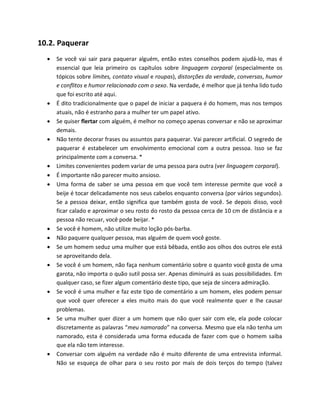 10.2. Paquerar
 Se você vai sair para paquerar alguém, então estes conselhos podem ajudá-lo, mas é
essencial que leia primeiro os capítulos sobre linguagem corporal (especialmente os
tópicos sobre limites, contato visual e roupas), distorções da verdade, conversas, humor
e conflitos e humor relacionado com o sexo. Na verdade, é melhor que já tenha lido tudo
que foi escrito até aqui.
 É dito tradicionalmente que o papel de iniciar a paquera é do homem, mas nos tempos
atuais, não é estranho para a mulher ter um papel ativo.
 Se quiser flertar com alguém, é melhor no começo apenas conversar e não se aproximar
demais.
 Não tente decorar frases ou assuntos para paquerar. Vai parecer artificial. O segredo de
paquerar é estabelecer um envolvimento emocional com a outra pessoa. Isso se faz
principalmente com a conversa. *
 Limites convenientes podem variar de uma pessoa para outra (ver linguagem corporal).
 É importante não parecer muito ansioso.
 Uma forma de saber se uma pessoa em que você tem interesse permite que você a
beije é tocar delicadamente nos seus cabelos enquanto conversa (por vários segundos).
Se a pessoa deixar, então significa que também gosta de você. Se depois disso, você
ficar calado e aproximar o seu rosto do rosto da pessoa cerca de 10 cm de distância e a
pessoa não recuar, você pode beijar. *
 Se você é homem, não utilize muito loção pós-barba.
 Não paquere qualquer pessoa, mas alguém de quem você goste.
 Se um homem seduz uma mulher que está bêbada, então aos olhos dos outros ele está
se aproveitando dela.
 Se você é um homem, não faça nenhum comentário sobre o quanto você gosta de uma
garota, não importa o quão sutil possa ser. Apenas diminuirá as suas possibilidades. Em
qualquer caso, se fizer algum comentário deste tipo, que seja de sincera admiração.
 Se você é uma mulher e faz este tipo de comentário a um homem, eles podem pensar
que você quer oferecer a eles muito mais do que você realmente quer e lhe causar
problemas.
 Se uma mulher quer dizer a um homem que não quer sair com ele, ela pode colocar
discretamente as palavras “meu namorado” na conversa. Mesmo que ela não tenha um
namorado, esta é considerada uma forma educada de fazer com que o homem saiba
que ela não tem interesse.
 Conversar com alguém na verdade não é muito diferente de uma entrevista informal.
Não se esqueça de olhar para o seu rosto por mais de dois terços do tempo (talvez
 