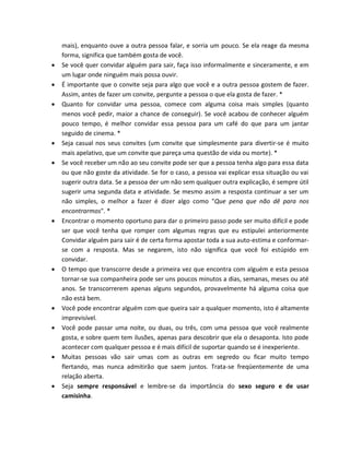 mais), enquanto ouve a outra pessoa falar, e sorria um pouco. Se ela reage da mesma
forma, significa que também gosta de você.
 Se você quer convidar alguém para sair, faça isso informalmente e sinceramente, e em
um lugar onde ninguém mais possa ouvir.
 É importante que o convite seja para algo que você e a outra pessoa gostem de fazer.
Assim, antes de fazer um convite, pergunte a pessoa o que ela gosta de fazer. *
 Quanto for convidar uma pessoa, comece com alguma coisa mais simples (quanto
menos você pedir, maior a chance de conseguir). Se você acabou de conhecer alguém
pouco tempo, é melhor convidar essa pessoa para um café do que para um jantar
seguido de cinema. *
 Seja casual nos seus convites (um convite que simplesmente para divertir-se é muito
mais apelativo, que um convite que pareça uma questão de vida ou morte). *
 Se você receber um não ao seu convite pode ser que a pessoa tenha algo para essa data
ou que não goste da atividade. Se for o caso, a pessoa vai explicar essa situação ou vai
sugerir outra data. Se a pessoa der um não sem qualquer outra explicação, é sempre útil
sugerir uma segunda data e atividade. Se mesmo assim a resposta continuar a ser um
não simples, o melhor a fazer é dizer algo como "Que pena que não dê para nos
encontrarmos". *
 Encontrar o momento oportuno para dar o primeiro passo pode ser muito difícil e pode
ser que você tenha que romper com algumas regras que eu estipulei anteriormente
Convidar alguém para sair é de certa forma apostar toda a sua auto-estima e conformar-
se com a resposta. Mas se negarem, isto não significa que você foi estúpido em
convidar.
 O tempo que transcorre desde a primeira vez que encontra com alguém e esta pessoa
tornar-se sua companheira pode ser uns poucos minutos a dias, semanas, meses ou até
anos. Se transcorrerem apenas alguns segundos, provavelmente há alguma coisa que
não está bem.
 Você pode encontrar alguém com que queira sair a qualquer momento, isto é altamente
imprevisível.
 Você pode passar uma noite, ou duas, ou três, com uma pessoa que você realmente
gosta, e sobre quem tem ilusões, apenas para descobrir que ela o desaponta. Isto pode
acontecer com qualquer pessoa e é mais difícil de suportar quando se é inexperiente.
 Muitas pessoas vão sair umas com as outras em segredo ou ficar muito tempo
flertando, mas nunca admitirão que saem juntos. Trata-se freqüentemente de uma
relação aberta.
 Seja sempre responsável e lembre-se da importância do sexo seguro e de usar
camisinha.
 