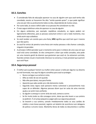 10.3. Convites
 É considerado falta de educação aparecer na casa de alguém sem que você tenha sido
convidado, exceto se houverem lhe dito “venha quando quiser”, o que pode significar
uma vez por mês ou praticamente todos os dias, dependendo de muitas coisas.
 Por outro lado, às vezes é difícil saber se as pessoas lhe convidaram ou não.
 É mais seguro telefonar antes de aparecer na casa de alguém.
 Em alguns ambientes, por exemplo: repúblicas estudantis, as regras podem ser
ligeiramente diferentes, pois as pessoas costumam entrar e sair a todo momento, mas
ainda assim seja cuidadoso.
 Se você receber um convite para uma festa, NÃO significa que você tem que ir mesmo
que não queira.
 Se você for entrar de penetra numa festa com muitas pessoas e não chamar a atenção,
ninguém irá perceber.
 A princípio é difícil perceber qual o momento certo para ir embora de uma casa em que
você está como convidado. Se eles começarem a dizer que estão cansados, esta pode
ser uma maneira gentil de dizerem que gostariam que você vá. Se estiverem sorrindo,
fazendo contato visual e mostrando interesse na conversa, é mais provável que queiram
que você fique.
10.4. Segurança pessoal
 É melhor para qualquer homem ou mulher evitar passar a noite por alguma rua deserta
ou mal iluminada, mas aqui há alguns conselhos para você se proteger:
o Nunca carregue sua carteira à vista.
o Olhe ao redor de vez em quando.
o Não olhe para baixo, mas para frente.
o Aparente que sabe aonde vai e não demonstre medo.
o Seguindo estas regras você parecerá menos vulnerável e provavelmente mais
capaz de se defender. Algumas pessoas dizem que ter aulas de artes marciais
ajuda a se sentir mais confiante.
o Se alguém o ameaçar e correr atrás de você, comece a correr.
o Se for muito tarde ou não consegue correr, deixe que eles levem a sua carteira
se pedirem. É um preço pequeno a pagar pela sua segurança pessoal.
o Se levarem a sua carteira, cancele imediatamente todos os seus cartões de
crédito o mais breve possível, registre um boletim de ocorrência num delegacia
de polícia e arrume novos. Mantenha Xerox de todos os documentos e cartões
 