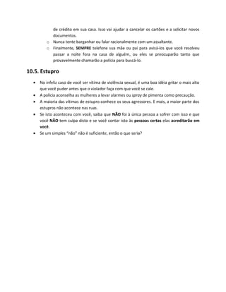 de crédito em sua casa. Isso vai ajudar a cancelar os cartões e a solicitar novos
documentos.
o Nunca tente barganhar ou falar racionalmente com um assaltante.
o Finalmente, SEMPRE telefone sua mãe ou pai para avisá-los que você resolveu
passar a noite fora na casa de alguém, ou eles se preocuparão tanto que
provavelmente chamarão a polícia para buscá-lo.
10.5. Estupro
 No infeliz caso de você ser vítima de violência sexual, é uma boa idéia gritar o mais alto
que você puder antes que o violador faça com que você se cale.
 A polícia aconselha as mulheres a levar alarmes ou spray de pimenta como precaução.
 A maioria das vítimas de estupro conhece os seus agressores. E mais, a maior parte dos
estupros não acontece nas ruas.
 Se isto aconteceu com você, saiba que NÃO foi à única pessoa a sofrer com isso e que
você NÃO tem culpa disto e se você contar isto às pessoas certas elas acreditarão em
você.
 Se um simples “não” não é suficiente, então o que seria?
 