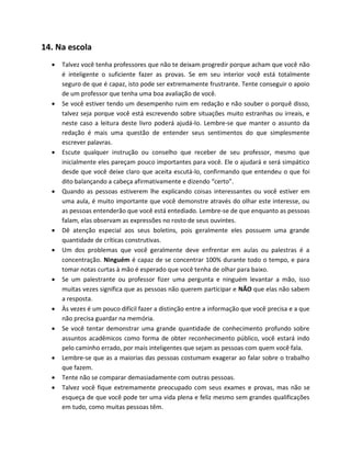 14. Na escola
 Talvez você tenha professores que não te deixam progredir porque acham que você não
é inteligente o suficiente fazer as provas. Se em seu interior você está totalmente
seguro de que é capaz, isto pode ser extremamente frustrante. Tente conseguir o apoio
de um professor que tenha uma boa avaliação de você.
 Se você estiver tendo um desempenho ruim em redação e não souber o porquê disso,
talvez seja porque você está escrevendo sobre situações muito estranhas ou irreais, e
neste caso a leitura deste livro poderá ajudá-lo. Lembre-se que manter o assunto da
redação é mais uma questão de entender seus sentimentos do que simplesmente
escrever palavras.
 Escute qualquer instrução ou conselho que receber de seu professor, mesmo que
inicialmente eles pareçam pouco importantes para você. Ele o ajudará e será simpático
desde que você deixe claro que aceita escutá-lo, confirmando que entendeu o que foi
dito balançando a cabeça afirmativamente e dizendo “certo”.
 Quando as pessoas estiverem lhe explicando coisas interessantes ou você estiver em
uma aula, é muito importante que você demonstre através do olhar este interesse, ou
as pessoas entenderão que você está entediado. Lembre-se de que enquanto as pessoas
falam, elas observam as expressões no rosto de seus ouvintes.
 Dê atenção especial aos seus boletins, pois geralmente eles possuem uma grande
quantidade de críticas construtivas.
 Um dos problemas que você geralmente deve enfrentar em aulas ou palestras é a
concentração. Ninguém é capaz de se concentrar 100% durante todo o tempo, e para
tomar notas curtas à mão é esperado que você tenha de olhar para baixo.
 Se um palestrante ou professor fizer uma pergunta e ninguém levantar a mão, isso
muitas vezes significa que as pessoas não querem participar e NÃO que elas não sabem
a resposta.
 Às vezes é um pouco difícil fazer a distinção entre a informação que você precisa e a que
não precisa guardar na memória.
 Se você tentar demonstrar uma grande quantidade de conhecimento profundo sobre
assuntos acadêmicos como forma de obter reconhecimento público, você estará indo
pelo caminho errado, por mais inteligentes que sejam as pessoas com quem você fala.
 Lembre-se que as a maiorias das pessoas costumam exagerar ao falar sobre o trabalho
que fazem.
 Tente não se comparar demasiadamente com outras pessoas.
 Talvez você fique extremamente preocupado com seus exames e provas, mas não se
esqueça de que você pode ter uma vida plena e feliz mesmo sem grandes qualificações
em tudo, como muitas pessoas têm.
 