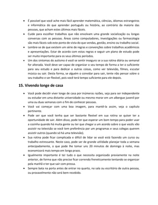  É possível que você ache mais fácil aprender matemática, ciências, idiomas estrangeiros
e informática do que aprender português ou história, ao contrário da maioria das
pessoas, que acham estes últimos mais fáceis.
 Cuide para escolher trabalhos que não envolvam uma grande socialização ou longas
conversas com as pessoas. Áreas como computadores, investigações ou farmacologia
são mais fáceis sob este ponto de vista do que vendas, gestão, ensino ou trabalho social.
 Lembre-se de que existem um série de regras e convenções sobre trabalhos acadêmicos
e apresentações. Estar de acordo com estas regras e seguir um plano de estudo pode
ser muito importante para os seus últimos períodos.
 Um dos sintomas do autismo é você se sentir inseguro se a sua rotina diária ou semanal
for alterada. Você deve ser capaz de organizar o seu tempo de forma a ter o suficiente
para seu estudo e para dedicar a outras coisas, como ver televisão, filmes, escutar
música ou sair. Desta forma, se alguém o convidar para sair, tente não pensar sobre o
seu trabalho e ser flexível, pois você terá tempo suficiente para ele depois.
15. Vivendo longe de casa
 Você pode decidir viver longe de casa por inúmeras razões, seja para ser independente
ou estudar em uma distante universidade ou mesmo morar em um albergue juvenil por
uma ou duas semanas com o fim de conhecer pessoas.
 Você vai começar com uma boa imagem, para mantê-la assim, veja o capítulo
pertinente.
 Pode ser que você tenha que ser bastante flexível em sua rotina se quiser ter a
oportunidade de sair. Além disso, pode ter que esperar um bom tempo para poder usar
a cozinha quando há muita gente ou ter que chegar a um acordo sobre o que vocês vão
assistir na televisão se você tem preferência por um programas e seus colegas querem
assistir outros (quando só há uma televisão).
 Sua rotina pode ficar complicada e difícil de lidar se você está fazendo um curso ou
trabalho estressante. Neste caso, pode ser de grande utilidade planejar toda a semana
antecipadamente, o que pode lhe tomar uns 20 minutos de domingo à noite, mas
economizará mais tempo em longo prazo.
 Igualmente importante é ter tudo o que necessita organizado previamente na noite
anterior, de forma que não precise ficar correndo freneticamente tentando se organizar
pela manhã e ter que sair com pressa.
 Sempre bata na porta antes de entrar no quarto, na sala ou escritório de outra pessoa,
ou provavelmente não será bem recebido.
 