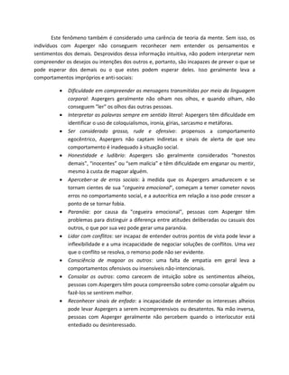 Este fenômeno também é considerado uma carência de teoria da mente. Sem isso, os
indivíduos com Asperger não conseguem reconhecer nem entender os pensamentos e
sentimentos dos demais. Desprovidos dessa informação intuitiva, não podem interpretar nem
compreender os desejos ou intenções dos outros e, portanto, são incapazes de prever o que se
pode esperar dos demais ou o que estes podem esperar deles. Isso geralmente leva a
comportamentos impróprios e anti-sociais:
 Dificuldade em compreender as mensagens transmitidas por meio da linguagem
corporal: Aspergers geralmente não olham nos olhos, e quando olham, não
conseguem "ler" os olhos das outras pessoas.
 Interpretar as palavras sempre em sentido literal: Aspergers têm dificuldade em
identificar o uso de coloquialismos, ironia, gírias, sarcasmo e metáforas.
 Ser considerado grosso, rude e ofensivo: propensos a comportamento
egocêntrico, Aspergers não captam indiretas e sinais de alerta de que seu
comportamento é inadequado à situação social.
 Honestidade e ludibrio: Aspergers são geralmente considerados “honestos
demais”, “inocentes” ou “sem malícia” e têm dificuldade em enganar ou mentir,
mesmo à custa de magoar alguém.
 Aperceber-se de erros sociais: à medida que os Aspergers amadurecem e se
tornam cientes de sua "cegueira emocional", começam a temer cometer novos
erros no comportamento social, e a autocrítica em relação a isso pode crescer a
ponto de se tornar fobia.
 Paranóia: por causa da "cegueira emocional", pessoas com Asperger têm
problemas para distinguir a diferença entre atitudes deliberadas ou casuais dos
outros, o que por sua vez pode gerar uma paranóia.
 Lidar com conflitos: ser incapaz de entender outros pontos de vista pode levar a
inflexibilidade e a uma incapacidade de negociar soluções de conflitos. Uma vez
que o conflito se resolva, o remorso pode não ser evidente.
 Consciência de magoar os outros: uma falta de empatia em geral leva a
comportamentos ofensivos ou insensíveis não-intencionais.
 Consolar os outros: como carecem de intuição sobre os sentimentos alheios,
pessoas com Aspergers têm pouca compreensão sobre como consolar alguém ou
fazê-los se sentirem melhor.
 Reconhecer sinais de enfado: a incapacidade de entender os interesses alheios
pode levar Aspergers a serem incompreensivos ou desatentos. Na mão inversa,
pessoas com Asperger geralmente não percebem quando o interlocutor está
entediado ou desinteressado.
 