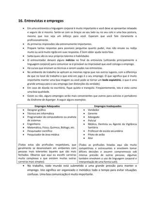 16. Entrevistas e empregos
 Em uma entrevista a linguagem corporal é muito importante e você deve se apresentar relaxado
e seguro de si mesmo. Sente-se com os braços ao seu lado ou no seu colo e uma boa postura,
mesmo que isso seja um esforço para você. Esperam que você fale claramente e
profissionalmente.
 As primeiras impressões são extremamente importantes.
 Prepare tantas respostas para possíveis perguntas quanto puder, mas não ensaie ou redija
muito ou será muito rígido em suas respostas. É bom obter ajuda nesta fase.
 Saiba quais são os seus próprios talentos e habilidades
 O entrevistador deixará alguns indícios no final da entrevista (utilizando principalmente a
linguagem corporal) para comunicar se é provável ou improvável que você consiga o emprego.
 Há cursos que ensinam as técnicas a serem usadas nas entrevistas.
 No ambiente de trabalho se aplicam as mesmas regras que nos outros lugares, com a diferença
de que no local de trabalho o que está em jogo é o seu emprego. O que significa que é muito
importante manter uma boa imagem ou você pode se tornar um bode expiatório, o que é uma
grande ameaça para o seu emprego (ver distorções da verdade).
 Em caso de dúvida no escritório, fique quieto e tranqüilo. Freqüentemente, isto é visto como
uma boa qualidade.
 Goste ou não, alguns empregos serão mais convenientes que outros para autistas e portadores
da Síndrome de Asperger. A seguir alguns exemplos:
Empregos Adequados Empregos Inadequados
 Designer gráfico
 Técnico em informática
 Programador de computadores ou analista
de sistemas
 Engenheiro
 Matemático, Físico, Químico, Biólogo, etc.
 Pesquisador científico
 Pesquisador de área médica
(Todas estas são profissões respeitáveis, que
geralmente se desenvolvem em ambientes com
pessoas mais tolerantes àqueles que são mais
fechados. Observe que aqui eu escolhi carreiras
muito complexas e que existem muitas outras
carreiras mais simples).
 Vendedor
 Gerente
 Advogado
 Policial
 Médico, Dentista ou Agente da Vigilância
Sanitária
 Professor de escola secundária
 Piloto de avião
 Ator
(Todas as profissões listadas aqui são muito
competitivas e estressantes e envolvem tomar
difíceis decisões e assumir compromissos sob
intensa pressão de outras pessoas; algumas
também envolvem o uso de linguagem corporal e
interpretação de uma forma sutil).
 No trabalho, todo mundo está submetido a uma grande pressão para manter o
emprego. Isto significa ser organizado e metódico todo o tempo para evitar situações
confusas. Uma boa comunicação é muito importante.
 