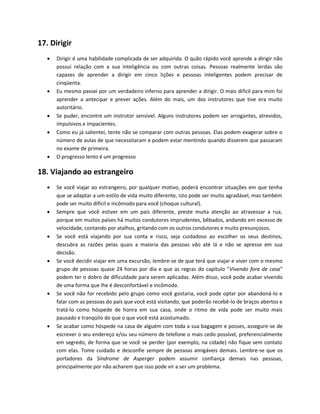17. Dirigir
 Dirigir é uma habilidade complicada de ser adquirida. O quão rápido você aprende a dirigir não
possui relação com a sua inteligência ou com outras coisas. Pessoas realmente lerdas são
capazes de aprender a dirigir em cinco lições e pessoas inteligentes podem precisar de
cinqüenta.
 Eu mesmo passei por um verdadeiro inferno para aprender a dirigir. O mais difícil para mim foi
aprender a antecipar e prever ações. Além do mais, um dos instrutores que tive era muito
autoritário.
 Se puder, encontre um instrutor sensível. Alguns instrutores podem ser arrogantes, atrevidos,
impulsivos e impacientes.
 Como eu já salientei, tente não se comparar com outras pessoas. Elas podem exagerar sobre o
número de aulas de que necessitaram e podem estar mentindo quando disserem que passaram
no exame de primeira.
 O progresso lento é um progresso
18. Viajando ao estrangeiro
 Se você viajar ao estrangeiro, por qualquer motivo, poderá encontrar situações em que tenha
que se adaptar a um estilo de vida muito diferente, isto pode ser muito agradável, mas também
pode ser muito difícil e incômodo para você (choque cultural).
 Sempre que você estiver em um país diferente, preste muita atenção ao atravessar a rua,
porque em muitos países há muitos condutores imprudentes, bêbados, andando em excesso de
velocidade, contando por atalhos, gritando com os outros condutores e muito presunçosos.
 Se você está viajando por sua conta e risco, seja cuidadoso ao escolher os seus destinos,
descubra as razões pelas quais a maioria das pessoas vão até lá e não se apresse em sua
decisão.
 Se você decidir viajar em uma excursão, lembre-se de que terá que viajar e viver com o mesmo
grupo de pessoas quase 24 horas por dia e que as regras do capítulo "Vivendo fora de casa"
podem ter o dobro de dificuldade para serem aplicadas. Além disso, você pode acabar vivendo
de uma forma que lhe é desconfortável e incômoda.
 Se você não for recebido pelo grupo como você gostaria, você pode optar por abandoná-lo e
falar com as pessoas do país que você está visitando, que poderão recebê-lo de braços abertos e
tratá-lo como hóspede de honra em sua casa, onde o ritmo de vida pode ser muito mais
pausado e tranqüilo do que o que você está acostumado.
 Se acabar como hóspede na casa de alguém com toda a sua bagagem e posses, assegure-se de
escrever o seu endereço e/ou seu número de telefone o mais cedo possível, preferencialmente
em segredo, de forma que se você se perder (por exemplo, na cidade) não fique sem contato
com elas. Tome cuidado e desconfie sempre de pessoas amigáveis demais. Lembre-se que os
portadores da Síndrome de Asperger podem assumir confiança demais nas pessoas,
principalmente por não acharem que isso pode vir a ser um problema.
 