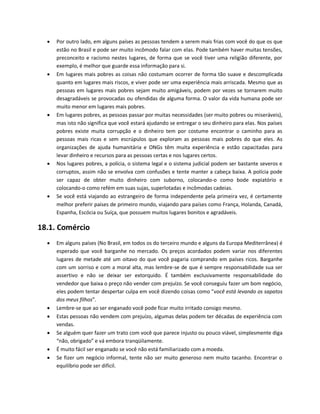  Por outro lado, em alguns países as pessoas tendem a serem mais frias com você do que os que
estão no Brasil e pode ser muito incômodo falar com elas. Pode também haver muitas tensões,
preconceito e racismo nestes lugares, de forma que se você tiver uma religião diferente, por
exemplo, é melhor que guarde essa informação para si.
 Em lugares mais pobres as coisas não costumam ocorrer de forma tão suave e descomplicada
quanto em lugares mais riscos, e viver pode ser uma experiência mais arriscada. Mesmo que as
pessoas em lugares mais pobres sejam muito amigáveis, podem por vezes se tornarem muito
desagradáveis se provocadas ou ofendidas de alguma forma. O valor da vida humana pode ser
muito menor em lugares mais pobres.
 Em lugares pobres, as pessoas passar por muitas necessidades (ser muito pobres ou miseráveis),
mas isto não significa que você estará ajudando se entregar o seu dinheiro para elas. Nos países
pobres existe muita corrupção e o dinheiro tem por costume encontrar o caminho para as
pessoas mais ricas e sem escrúpulos que exploram as pessoas mais pobres do que eles. As
organizações de ajuda humanitária e ONGs têm muita experiência e estão capacitadas para
levar dinheiro e recursos para as pessoas certas e nos lugares certos.
 Nos lugares pobres, a polícia, o sistema legal e o sistema judicial podem ser bastante severos e
corruptos, assim não se envolva com confusões e tente manter a cabeça baixa. A polícia pode
ser capaz de obter muito dinheiro com suborno, colocando-o como bode expiatório e
colocando-o como refém em suas sujas, superlotadas e incômodas cadeias.
 Se você está viajando ao estrangeiro de forma independente pela primeira vez, é certamente
melhor preferir países de primeiro mundo, viajando para países como França, Holanda, Canadá,
Espanha, Escócia ou Suíça, que possuem muitos lugares bonitos e agradáveis.
18.1. Comércio
 Em alguns países (No Brasil, em todos os do terceiro mundo e alguns da Europa Mediterrânea) é
esperado que você barganhe no mercado. Os preços acordados podem variar nos diferentes
lugares de metade até um oitavo do que você pagaria comprando em países ricos. Barganhe
com um sorriso e com a moral alta, mas lembre-se de que é sempre responsabilidade sua ser
assertivo e não se deixar ser extorquido. É também exclusivamente responsabilidade do
vendedor que baixa o preço não vender com prejuízo. Se você conseguiu fazer um bom negócio,
eles podem tentar despertar culpa em você dizendo coisas como "você está levando os sapatos
dos meus filhos”.
 Lembre-se que ao ser enganado você pode ficar muito irritado consigo mesmo.
 Estas pessoas não vendem com prejuízo, algumas delas podem ter décadas de experiência com
vendas.
 Se alguém quer fazer um trato com você que parece injusto ou pouco viável, simplesmente diga
“não, obrigado” e vá embora tranqüilamente.
 É muito fácil ser enganado se você não está familiarizado com a moeda.
 Se fizer um negócio informal, tente não ser muito generoso nem muito tacanho. Encontrar o
equilíbrio pode ser difícil.
 