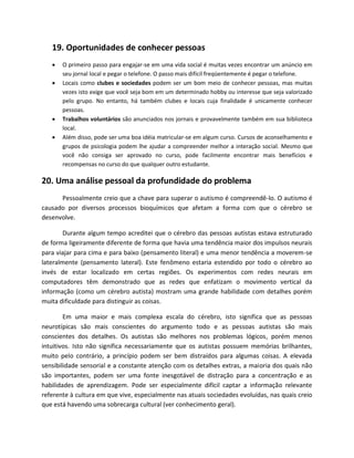 19. Oportunidades de conhecer pessoas
 O primeiro passo para engajar-se em uma vida social é muitas vezes encontrar um anúncio em
seu jornal local e pegar o telefone. O passo mais difícil freqüentemente é pegar o telefone.
 Locais como clubes e sociedades podem ser um bom meio de conhecer pessoas, mas muitas
vezes isto exige que você seja bom em um determinado hobby ou interesse que seja valorizado
pelo grupo. No entanto, há também clubes e locais cuja finalidade é unicamente conhecer
pessoas.
 Trabalhos voluntários são anunciados nos jornais e provavelmente também em sua biblioteca
local.
 Além disso, pode ser uma boa idéia matricular-se em algum curso. Cursos de aconselhamento e
grupos de psicologia podem lhe ajudar a compreender melhor a interação social. Mesmo que
você não consiga ser aprovado no curso, pode facilmente encontrar mais benefícios e
recompensas no curso do que qualquer outro estudante.
20. Uma análise pessoal da profundidade do problema
Pessoalmente creio que a chave para superar o autismo é compreendê-lo. O autismo é
causado por diversos processos bioquímicos que afetam a forma com que o cérebro se
desenvolve.
Durante algum tempo acreditei que o cérebro das pessoas autistas estava estruturado
de forma ligeiramente diferente de forma que havia uma tendência maior dos impulsos neurais
para viajar para cima e para baixo (pensamento literal) e uma menor tendência a moverem-se
lateralmente (pensamento lateral). Este fenômeno estaria estendido por todo o cérebro ao
invés de estar localizado em certas regiões. Os experimentos com redes neurais em
computadores têm demonstrado que as redes que enfatizam o movimento vertical da
informação (como um cérebro autista) mostram uma grande habilidade com detalhes porém
muita dificuldade para distinguir as coisas.
Em uma maior e mais complexa escala do cérebro, isto significa que as pessoas
neurotípicas são mais conscientes do argumento todo e as pessoas autistas são mais
conscientes dos detalhes. Os autistas são melhores nos problemas lógicos, porém menos
intuitivos. Isto não significa necessariamente que os autistas possuem memórias brilhantes,
muito pelo contrário, a princípio podem ser bem distraídos para algumas coisas. A elevada
sensibilidade sensorial e a constante atenção com os detalhes extras, a maioria dos quais não
são importantes, podem ser uma fonte inesgotável de distração para a concentração e as
habilidades de aprendizagem. Pode ser especialmente difícil captar a informação relevante
referente à cultura em que vive, especialmente nas atuais sociedades evoluídas, nas quais creio
que está havendo uma sobrecarga cultural (ver conhecimento geral).
 