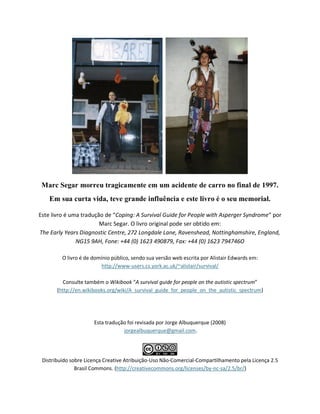 Marc Segar morreu tragicamente em um acidente de carro no final de 1997.
Em sua curta vida, teve grande influência e este livro é o seu memorial.
Este livro é uma tradução de “Coping: A Survival Guide for People with Asperger Syndrome” por
Marc Segar. O livro original pode ser obtido em:
The Early Years Diagnostic Centre, 272 Longdale Lane, Ravenshead, Nottinghamshire, England,
NG15 9AH, Fone: +44 (0) 1623 490879, Fax: +44 (0) 1623 794746O
O livro é de domínio público, sendo sua versão web escrita por Alistair Edwards em:
http://www-users.cs.york.ac.uk/~alistair/survival/
Consulte também o Wikibook “A survival guide for people on the autistic spectrum”
(http://en.wikibooks.org/wiki/A_survival_guide_for_people_on_the_autistic_spectrum)
Esta tradução foi revisada por Jorge Albuquerque (2008)
jorgealbuquerque@gmail.com.
Distribuído sobre Licença Creative Atribuição-Uso Não-Comercial-Compartilhamento pela Licença 2.5
Brasil Commons. (http://creativecommons.org/licenses/by-nc-sa/2.5/br/)
 