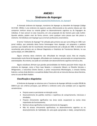 ANEXO I
Síndrome de Asperger
(http://pt.wikipedia.org/wiki/S%C3%ADndrome_de_Asperger)
A chamada síndrome de Asperger, transtorno de Asperger ou desordem de Asperger (código
CIE-9-MC: 299.8), é uma síndrome do espectro autista, diferenciando-se do autismo clássico por não
comportar nenhum atraso ou retardo global no desenvolvimento cognitivo ou da linguagem do
indivíduo. É mais comum no sexo masculino, em uma proporção de dez homens para cada mulher.
Quando adultos, podem viver de forma comum, como qualquer outra pessoa que não possui a
síndrome. Há indivíduos com Asperger que se tornam professores universitários.
O termo "síndrome de Asperger" foi utilizado pela primeira vez por Lorna Wing em 1981 num
jornal médico, que pretendia desta forma homenagear Hans Asperger, um psiquiatra e pediatra
austríaco cujo trabalho não foi reconhecido internacionalmente até a década de 1990. A síndrome foi
reconhecida pela primeira vez no Manual Diagnóstico e Estatístico de Transtornos Mentais, na sua
quarta edição, em 1994 (DSM-IV).
Alguns sintomas desta síndrome são: dificuldade de interação social, falta de empatia,
interpretação muito literal da linguagem, dificuldade com mudanças, perseveração em comportamentos
estereotipados. No entanto, isso pode ser conciliado com desenvolvimento cognitivo normal ou alto.
Alguns estudiosos afirmam que grandes personalidades da História possuíam fortes traços da
síndrome de Asperger, como o físico Isaac Newton, o compositor Mozart, os filósofos Sócrates e
Wittgenstein, o naturalista Charles Darwin, o pintor renascentista Michelangelo, o cineasta Stanley
Kubrick, o artista Andy Warhol e o enxadrista Bobby Fisher,além de ser tema de diversas obras literárias,
como no caso de Mark Haddon.
Classificação e diagnóstico
A Síndrome de Asperger se relaciona com o Transtorno de Asperger definido na seção 299.80 do
DSM-IV por seis critérios principais, que definem a síndrome como uma condição com as seguintes
características:
 Prejuízo severo e persistente na interação social;
 Desenvolvimento de padrões restritos e repetitivos de comportamento, interesses e
atividades;
 Prejuízo clinicamente significativo nas áreas social, ocupacional ou outras áreas
importantes de funcionamento;
 Nenhum atraso significativo no desenvolvimento da linguagem;
 Não há atrasos clinicamente significativos no desenvolvimento cognitivo ou no
desenvolvimento de habilidades de auto-ajuda apropriadas à idade, comportamento
 