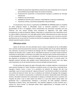  Padrões de pensamento lógico/técnico extensivo (às vezes comparado com os traços de
personalidade do personagem Spock de Jornada nas Estrelas);
 Comportamento socialmente e emocionalmente impróprio e problemas de interação
interpessoal;
 Problemas com comunicação;
 Habilidade de desenhar para compensar a dificuldade de se expressar verbalmente;
 Transtornos motores, movimentos desajeitados e descoordenados.
As características mais comuns e importantes da SÍNDROME DE ASPERGER podem ser divididas
em várias categorias amplas: as dificuldades sociais, os interesses específicos e intensos, e
peculiaridades na fala e na linguagem. Outras características são comumente associadas com essa
síndrome, mas nem sempre tomadas como necessárias ao diagnóstico. Esta seção reflete
principalmente as visões de Attwood, Gillberg e Wing sobre as características mais importantes da SA;
os critérios DSM-IV representam uma visão ligeiramente distinta. Diferentemente da maioria dos tipos
de TDP, a síndrome de Asperger é geralmente camuflada, e muitas pessoas com o transtorno convivem
perfeitamente com os que não têm. Os efeitos da Síndrome de Asperger dependem de como o indivíduo
afetado responde à própria síndrome.
Diferenças sociais
Apesar de não haver uma única distinção comum a todos os portadores de SA, as dificuldades
com o convívio social são praticamente universais, e portanto também são um dos critérios definidores
mais relevantes. As pessoas com Síndrome de Asperger não têm a habilidade natural de enxergar os
subtextos da interação social, e podem não ter capacidade de expressar seu próprio estado emocional,
resultando em observações e comentários que podem soar ofensivos apesar de bem-intencionados, ou
na impossibilidade de identificar o que é socialmente "aceitável". As regras informais do convívio social
que angustiam os portadores da Síndrome de Asperger são descritas como "o currículo oculto". Os
Aspergers precisam aprender estas aptidões sociais intelectualmente de maneira clara, seca, lógica
como matemática, em vez de intuitivamente por meio da interação emocional normal.
Os não-autistas são capazes de captar informação sobre os estados cognitivos e emocionais de
outras pessoas baseadas em "pistas" deixadas no ambiente social e em traços como a expressão facial,
linguagem corporal, humor e ironia. Já os portadores da Síndrome de Asperger não têm essa
capacidade, o que é às vezes chamado de "cegueira emocional". Este fenômeno também é considerado
uma carência de teoria da mente. Sem isso, os indivíduos com Síndrome de Asperger não conseguem
reconhecer nem entender os pensamentos e sentimentos dos demais. Desprovidos dessa informação
intuitiva, não podem interpretar nem compreender os desejos ou intenções dos outros e, portanto, são
incapazes de prever o que se pode esperar dos demais ou o que estes podem esperar deles. Isso
geralmente leva a comportamentos impróprios e anti-sociais. No texto Asperger's Syndrome,
Intervening in Schools, Clinics, and Communities, Tony Attwood categoriza as várias maneiras que a
carência de "teoria mental" ou abstração podem afetar negativamente as interações sociais de
portadores de Asperger:
 