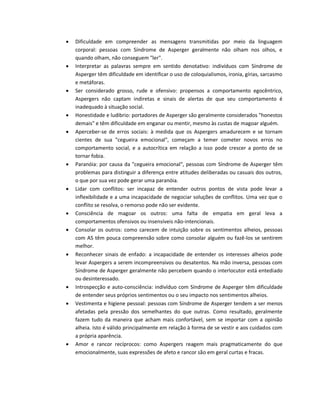  Dificuldade em compreender as mensagens transmitidas por meio da linguagem
corporal: pessoas com Síndrome de Asperger geralmente não olham nos olhos, e
quando olham, não conseguem "ler".
 Interpretar as palavras sempre em sentido denotativo: indivíduos com Síndrome de
Asperger têm dificuldade em identificar o uso de coloquialismos, ironia, gírias, sarcasmo
e metáforas.
 Ser considerado grosso, rude e ofensivo: propensos a comportamento egocêntrico,
Aspergers não captam indiretas e sinais de alertas de que seu comportamento é
inadequado à situação social.
 Honestidade e ludibrio: portadores de Asperger são geralmente considerados "honestos
demais" e têm dificuldade em enganar ou mentir, mesmo às custas de magoar alguém.
 Aperceber-se de erros sociais: à medida que os Aspergers amadurecem e se tornam
cientes de sua "cegueira emocional", começam a temer cometer novos erros no
comportamento social, e a autocrítica em relação a isso pode crescer a ponto de se
tornar fobia.
 Paranóia: por causa da "cegueira emocional", pessoas com Síndrome de Asperger têm
problemas para distinguir a diferença entre atitudes deliberadas ou casuais dos outros,
o que por sua vez pode gerar uma paranóia.
 Lidar com conflitos: ser incapaz de entender outros pontos de vista pode levar a
inflexibilidade e a uma incapacidade de negociar soluções de conflitos. Uma vez que o
conflito se resolva, o remorso pode não ser evidente.
 Consciência de magoar os outros: uma falta de empatia em geral leva a
comportamentos ofensivos ou insensíveis não-intencionais.
 Consolar os outros: como carecem de intuição sobre os sentimentos alheios, pessoas
com AS têm pouca compreensão sobre como consolar alguém ou fazê-los se sentirem
melhor.
 Reconhecer sinais de enfado: a incapacidade de entender os interesses alheios pode
levar Aspergers a serem incompreensivos ou desatentos. Na mão inversa, pessoas com
Síndrome de Asperger geralmente não percebem quando o interlocutor está entediado
ou desinteressado.
 Introspecção e auto-consciência: indivíduo com Síndrome de Asperger têm dificuldade
de entender seus próprios sentimentos ou o seu impacto nos sentimentos alheios.
 Vestimenta e higiene pessoal: pessoas com Síndrome de Asperger tendem a ser menos
afetadas pela pressão dos semelhantes do que outras. Como resultado, geralmente
fazem tudo da maneira que acham mais confortável, sem se importar com a opinião
alheia. Isto é válido principalmente em relação à forma de se vestir e aos cuidados com
a própria aparência.
 Amor e rancor recíprocos: como Aspergers reagem mais pragmaticamente do que
emocionalmente, suas expressões de afeto e rancor são em geral curtas e fracas.
 