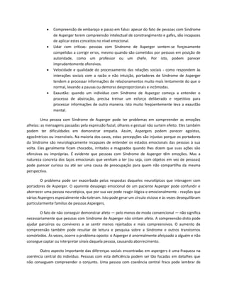  Compreensão de embaraço e passo em falso: apesar do fato de pessoas com Síndrome
de Asperger terem compreensão intelectual de constrangimento e gafes, são incapazes
de aplicar estes conceitos no nível emocional.
 Lidar com críticas: pessoas com Síndrome de Asperger sentem-se forçosamente
compelidas a corrigir erros, mesmo quando são cometidos por pessoas em posição de
autoridade, como um professor ou um chefe. Por isto, podem parecer
imprudentemente ofensivos.
 Velocidade e qualidade do processamento das relações sociais - como respondem às
interações sociais com a razão e não intuição, portadores de Síndrome de Asperger
tendem a processar informações de relacionamentos muito mais lentamente do que o
normal, levando a pausas ou demoras desproporcionais e incômodas.
 Exaustão: quando um indivíduo com Síndrome de Asperger começa a entender o
processo de abstração, precisa treinar um esforço deliberado e repetitivo para
processar informações de outra maneira. Isto muito freqüentemente leva a exaustão
mental.
Uma pessoa com Síndrome de Asperger pode ter problemas em compreender as emoções
alheias: as mensagens passadas pela expressão facial, olhares e gestual não surtem efeito. Eles também
podem ter dificuldades em demonstrar empatia. Assim, Aspergers podem parecer egoístas,
egocêntricos ou insensíveis. Na maioria dos casos, estas percepções são injustas porque os portadores
da Síndrome são neurologicamente incapazes de entender os estados emocionais das pessoas à sua
volta. Eles geralmente ficam chocados, irritados e magoados quando lhes dizem que suas ações são
ofensivas ou impróprias. É evidente que pessoas com Síndrome de Asperger têm emoções. Mas a
natureza concreta dos laços emocionais que venham a ter (ou seja, com objetos em vez de pessoas)
pode parecer curiosa ou até ser uma causa de preocupação para quem não compartilha da mesma
perspectiva.
O problema pode ser exacerbado pelas respostas daqueles neurotípicos que interagem com
portadores de Asperger. O aparente desapego emocional de um paciente Asperger pode confundir e
aborrecer uma pessoa neurotípica, que por sua vez pode reagir ilógica e emocionalmente - reações que
vários Aspergers especialmente não toleram. Isto pode gerar um círculo vicioso e às vezes desequilibram
particularmente famílias de pessoas Aspergers.
O fato de não conseguir demonstrar afeto — pelo menos de modo convencional — não significa
necessariamente que pessoas com Síndrome de Asperger não sintam afeto. A compreensão disto pode
ajudar parceiros ou conviveres a se sentir menos rejeitados e mais compreensivos. O aumento da
compreensão também pode resultar de leitura e pesquisa sobre a Síndrome e outros transtornos
comórbidos. Às vezes, ocorre o problema oposto: o Asperger é anormalmente afeiçoado a alguém e não
consegue captar ou interpretar sinais daquela pessoa, causando aborrecimento.
Outro aspecto importante das diferenças sociais encontradas em aspergers é uma fraqueza na
coerência central do indivíduo. Pessoas com esta deficiência podem ser tão focadas em detalhes que
não conseguem compreender o conjunto. Uma pessoa com coerência central fraca pode lembrar de
 