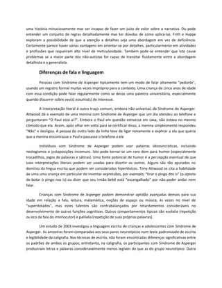 uma história minuciosamente mas ser incapaz de fazer um juízo de valor sobre a narrativa. Ou pode
entender um conjunto de regras detalhadamente mas ter dúvidas de como aplicá-las. Frith e Happe
exploram a possibilidade de que a atenção a detalhes seja uma abordagem em vez de deficiência.
Certamente parece haver várias vantagens em orientar-se por detalhes, particularmente em atividades
e profissões que requeiram alto nível de meticulosidade. Também pode-se entender que isto cause
problemas se a maior parte dos não-autistas for capaz de transitar fluidamente entre a abordagem
detalhista e a generalista.
Diferenças de fala e linguagem
Pessoas com Síndrome de Asperger tipicamente tem um modo de falar altamente "pedante",
usando um registro formal muitas vezes impróprio para o contexto. Uma criança de cinco anos de idade
com essa condição pode falar regularmente como se desse uma palestra universitária, especialmente
quando discorrer sobre seu(s) assunto(s) de interesse.
A interpretação literal é outro traço comum, embora não universal, da Síndrome de Asperger.
Attwood dá o exemplo de uma menina com Síndrome de Asperger que um dia atendeu ao telefone e
perguntaram “O Paul está aí?”. Embora o Paul em questão estivesse em casa, não estava no mesmo
cômodo que ela. Assim, após olhar em volta para se certificar disso, a menina simplesmente respondeu
"Não" e desligou. A pessoa do outro lado da linha teve de ligar novamente e explicar a ela que queria
que a menina encontrasse o Paul e passasse o telefone a ele
Indivíduos com Síndrome de Asperger podem usar palavras idiossincráticas, incluindo
neologismos e justaposições incomuns. Isto pode tornar-se um raro dom para humor (especialmente
trocadilhos, jogos de palavras e sátiras). Uma fonte potencial de humor é a percepção eventual de que
suas interpretações literais podem ser usadas para divertir os outros. Alguns são tão apurados no
domínio da língua escrita que podem ser considerados hiperléxicos. Tony Attwood se cita a habilidade
de uma uma criança em particular de inventar expressões, por exemplo, “tirar o pingo dos is” (o oposto
de botar o pingo nos is) ou dizer que seu irmão bebê está “escangalhado” por não poder andar nem
falar.
Crianças com Síndrome de Asperger podem demonstrar aptidão avançadas demais para sua
idade em relação a fala, leitura, matemática, noções de espaço ou música, às vezes no nível de
"superdotados", mas estes talentos são contrabalançados por retardamentos consideráveis no
desenvolvimento de outras funções cognitivas. Outros comportamentos típicos são ecolalia (repetição
ou eco da fala do interlocutor) e palilalia (repetição de suas próprias palavras).
Um estudo de 2003 investigou a linguagem escrita de crianças e adolescentes com Síndrome de
Asperger. As amostras foram comparadas aos seus pares neurotípicos num teste padronizado de escrita
e legibilidade da caligrafia. Nas técnicas de escrita, não foram encontradas diferenças significativas entre
os padrões de ambos os grupos; entretanto, na caligrafia, os participantes com Síndrome de Asperger
produziram letras e palavras consideravelmente menos legíveis do que as do grupo neurotípico. Outra
 