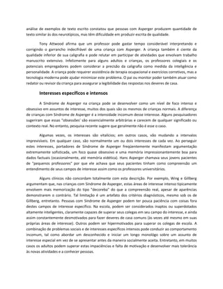 análise de exemplos de texto escrito constatou que pessoas com Asperger produzem quantidade de
texto similar às dos neurotípicos, mas têm dificuldade em produzir escrita de qualidade.
Tony Attwood afirma que um professor pode gastar tempo considerável interpretando e
corrigindo o garrancho indecifrável de uma criança com Asperger. A criança também é ciente da
qualidade inferior de sua caligrafia e pode relutar em participar de atividades que envolvam trabalho
manuscrito extensivo. Infelizmente para alguns adultos e crianças, os professores colegiais e os
potenciais empregadores podem considerar a precisão da caligrafia como medida da inteligência e
personalidade. A criança pode requerer assistência de terapia ocupacional e exercícios corretivos, mas a
tecnologia moderna pode ajudar minimizar este problema. O pai ou monitor poder também atuar como
redator ou revisor da criança para assegurar a legibilidade das respostas nos deveres de casa.
Interesses específicos e intensos
A Síndrome de Asperger na criança pode se desenvolver como um nível de foco intenso e
obsessivo em assuntos de interesse, muitos dos quais são os mesmos de crianças normais. A diferença
de crianças com Síndrome de Asperger é a intensidade incomum desse interesse. Alguns pesquisadores
sugeriram que essas "obsessões' são essencialmente arbitrárias e carecem de qualquer significado ou
contexto real. No entanto, pesquisa recente sugere que geralmente não é esse o caso.
Algumas vezes, os interesses são vitalícios; em outros casos, vão mudando a intervalos
imprevisíveis. Em qualquer caso, são normalmente um ou dois interesses de cada vez. Ao perseguir
estes interesses, portadores de Síndrome de Asperger freqüentemente manifestam argumentação
extremamente sofisticada, um foco quase obsessivo e uma memória impressionantemente boa para
dados factuais (ocasionalmente, até memória eidética). Hans Asperger chamava seus jovens pacientes
de "pequenos professores" por que ele achava que seus pacientes tinham como compreensão um
entendimento de seus campos de interesse assim como os professores universitários.
Alguns clínicos não concordam totalmente com esta descrição. Por exemplo, Wing e Gillberg
argumentam que, nas crianças com Síndrome de Asperger, estas áreas de interesse intenso tipicamente
envolvem mais memorização do tipo "decoreba" do que a compreensão real, apesar de aparências
demonstrarem o contrário. Tal limitação é um artefato dos critérios diagnósticos, mesmo sob os de
Gillberg, entretanto. Pessoas com Síndrome de Asperger podem ter pouca paciência com coisas fora
destes campos de interesse específico. Na escola, podem ser considerados inaptos ou superdotados
altamente inteligentes, claramente capazes de superar seus colegas em seu campo do interesse, e ainda
assim constantemente desmotivados para fazer deveres de casa comuns (às vezes até mesmo em suas
próprias áreas de interesse). Outros podem ser hipermotivados para superar os colegas de escola. A
combinação de problemas sociais e de interesses específicos intensos pode conduzir ao comportamento
incomum, tal como abordar um desconhecido e iniciar um longo monológo sobre um assunto de
interesse especial em vez de se apresentar antes da maneira socialmente aceita. Entretanto, em muitos
casos os adultos podem superar estas impaciências e falta de motivação e desenvolver mais tolerância
às novas atividades e a conhecer pessoas.
 