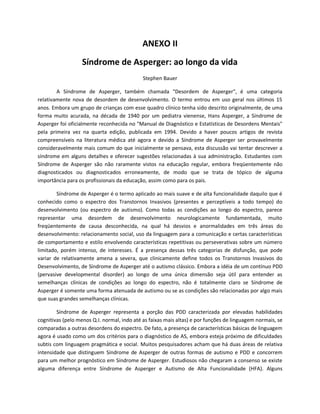 ANEXO II
Síndrome de Asperger: ao longo da vida
Stephen Bauer
A Síndrome de Asperger, também chamada "Desordem de Asperger", é uma categoria
relativamente nova de desordem de desenvolvimento. O termo entrou em uso geral nos últimos 15
anos. Embora um grupo de crianças com esse quadro clínico tenha sido descrito originalmente, de uma
forma muito acurada, na década de 1940 por um pediatra vienense, Hans Asperger, a Síndrome de
Asperger foi oficialmente reconhecida no "Manual de Diagnóstico e Estatísticas de Desordens Mentais"
pela primeira vez na quarta edição, publicada em 1994. Devido a haver poucos artigos de revista
compreensíveis na literatura médica até agora e devido a Síndrome de Asperger ser provavelmente
consideravelmente mais comum do que inicialmente se pensava, esta discussão vai tentar descrever a
síndrome em alguns detalhes e oferecer sugestões relacionadas à sua administração. Estudantes com
Síndrome de Asperger são não raramente vistos na educação regular, embora freqüentemente não
diagnosticados ou diagnosticados erroneamente, de modo que se trata de tópico de alguma
importância para os profissionais da educação, assim como para os pais.
Síndrome de Asperger é o termo aplicado ao mais suave e de alta funcionalidade daquilo que é
conhecido como o espectro dos Transtornos Invasivos (presentes e perceptíveis a todo tempo) do
desenvolvimento (ou espectro de autismo). Como todas as condições ao longo do espectro, parece
representar uma desordem de desenvolvimento neurologicamente fundamentada, muito
freqüentemente de causa desconhecida, na qual há desvios e anormalidades em três áreas do
desenvolvimento: relacionamento social, uso da linguagem para a comunicação e certas características
de comportamento e estilo envolvendo características repetitivas ou perseverativas sobre um número
limitado, porém intenso, de interesses. É a presença dessas três categorias de disfunção, que pode
variar de relativamente amena a severa, que clinicamente define todos os Transtornos Invasivos do
Desenvolvimento, de Síndrome de Asperger até o autismo clássico. Embora a idéia de um contínuo PDD
(pervasive developmental disorder) ao longo de uma única dimensão seja útil para entender as
semelhanças clínicas de condições ao longo do espectro, não é totalmente claro se Síndrome de
Asperger é somente uma forma atenuada de autismo ou se as condições são relacionadas por algo mais
que suas grandes semelhanças clínicas.
Síndrome de Asperger representa a porção das PDD caracterizada por elevadas habilidades
cognitivas (pelo menos Q.I. normal, indo até as faixas mais altas) e por funções de linguagem normais, se
comparadas a outras desordens do espectro. De fato, a presença de características básicas de linguagem
agora é usado como um dos critérios para o diagnóstico de AS, embora esteja próximo de dificuldades
subtis com linguagem pragmática e social. Muitos pesquisadores acham que há duas áreas de relativa
intensidade que distinguem Síndrome de Asperger de outras formas de autismo e PDD e concorrem
para um melhor prognóstico em Síndrome de Asperger. Estudiosos não chegaram a consenso se existe
alguma diferença entre Síndrome de Asperger e Autismo de Alta Funcionalidade (HFA). Alguns
 