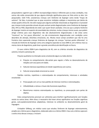 pesquisadores sugerem que o déficit neuropsicológico básico é diferente para as duas condições, mas
outros não estão convencidos de que alguma distinção significativa possa ser feita entre os dois. Um
pesquisador, Utah Frith, caracterizou crianças com Síndrome de Asperger como tendo "traços de
autismo". De fato, é provável que se pose encontrar múltiplos subtipos e mecanismos por detrás do
amplo quadro clínico AS. Isto abre espaço para alguma confusão relacionada ao diagnóstico e é provável
que crianças muito parecidas através do país venham sendo diagnosticadas como Síndrome de Asperger
(AS), HFA ou PDD, dependendo de onde e por quem foram avaliadas. Uma vez que a própria Síndrome
de Asperger mostra um espectro de severidade dos sintomas, muitas crianças menos usuais, que podem
atingir critérios para esse diagnóstico não são absolutamente diagnosticadas e são vistas como
"incomuns" ou "um pouco diferentes", ou são erroneamente diagnosticadas com condições como
desordens de atenção, distúrbios emocionais, etc. Muitos nesse campo acreditam que não há uma
fronteira clara separando crianças Síndrome de Asperger de crianças "normais porém diferentes". A
inclusão de Síndrome de Asperger como uma categoria separada no novo DMS-4, com critérios mais ou
menos claros de diagnóstico, pode levar a grande consistência de identificação no futuro.
O novo critério DSM-4 para diagnóstico de AS, com os critérios oriundos do diagnóstico do
autismo, incluem a presença de:
Prejuízo qualitativo na interação social, envolvendo alguns ou todos dentre:
 Prejuízo no comportamento não-verbal para regular a falha no desenvolvimento de
relações com seus pares em idade;
 Falta de interesse espontâneo em dividir experiências com outros;
 Falta de reciprocidade emocional ou social.
Padrões restritos, repetitivos e estereotipados de comportamento, interesses e atividades
envolvendo:
 Preocupação com um ou mais padrões de interesse restritos e estereotipados;
 Inflexibilidade a rotinas e rituais não-funcionais específicos;
 Maneirismos motores estereotipados ou repetitivos, ou preocupação com partes de
objetos.
Estes comportamentos precisam ser suficientes para interferir significativamente com funções
sociais ou outras áreas. Além disso, é necessário não haver atraso significativo nas funções cognitivas
gerais, auto-ajuda/características adaptativas, interesse no ambiente ou desenvolvimento geral da
linguagem.
Cristopher Gillberg, um médico sueco que estudou Síndrome de Asperger extensivamente,
propõe seis critérios para o diagnóstico, elaborado sobre os critérios DSM-4. Seus seis critérios capturam
o estilo único dessas crianças, e incluem:
 