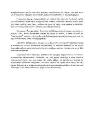emocionalmente - reações que vários Aspergers especialmente não toleram. Isto pode gerar
um círculo vicioso e às vezes desequilibram particularmente famílias de pessoas Aspergers.
Pessoas com Asperger tipicamente tem um modo de falar altamente "pedante", usando
um registro formal muitas vezes impróprio para o contexto. Uma criança de cinco anos de idade
com essa condição pode falar regularmente como se desse uma palestra universitária,
especialmente quando discorrer sobre seus assuntos de interesse.
Crianças com Asperger podem demonstrar aptidão avançadas demais para sua idade em
relação à fala, leitura, matemática, noções de espaço ou música, às vezes no nível de
"superdotados", mas estes talentos são contrabalançados por retardamentos consideráveis no
desenvolvimento de outras funções cognitivas.
A Síndrome de Asperger na criança pode se desenvolver como um nível de foco intenso
e obsessivo em assuntos de interesse. Algumas vezes, os interesses são vitalícios; em outros
casos, vão mudando a intervalos imprevisíveis. Em qualquer caso, são normalmente um ou dois
interesses de cada vez.
Ao perseguir estes interesses, portadores de Aspergers freqüentemente manifestam
argumentação extremamente sofisticada, um foco quase obsessivo e uma memória
impressionantemente boa para dados. Na escola, podem ser considerados inaptos ou
superdotados altamente inteligentes, claramente capazes de superar seus colegas em seu
campo do interesse, e ainda assim constantemente desmotivados para fazer deveres de casa
comuns (às vezes até mesmo em suas próprias áreas de interesse).
 