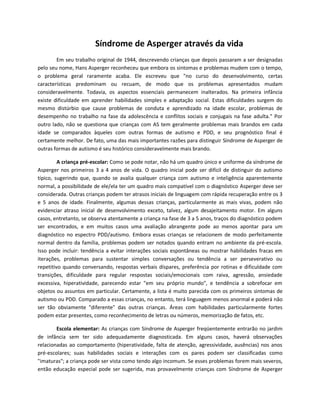 Síndrome de Asperger através da vida
Em seu trabalho original de 1944, descrevendo crianças que depois passaram a ser designadas
pelo seu nome, Hans Asperger reconheceu que embora os sintomas e problemas mudem com o tempo,
o problema geral raramente acaba. Ele escreveu que "no curso do desenvolvimento, certas
características predominam ou recuam, de modo que os problemas apresentados mudam
consideravelmente. Todavia, os aspectos essenciais permanecem inalterados. Na primeira infância
existe dificuldade em aprender habilidades simples e adaptação social. Estas dificuldades surgem do
mesmo distúrbio que cause problemas de conduta e aprendizado na idade escolar, problemas de
desempenho no trabalho na fase da adolescência e conflitos sociais e conjugais na fase adulta." Por
outro lado, não se questiona que crianças com AS tem geralmente problemas mais brandos em cada
idade se comparados àqueles com outras formas de autismo e PDD, e seu prognóstico final é
certamente melhor. De fato, uma das mais importantes razões para distinguir Síndrome de Asperger de
outras formas de autismo é seu histórico consideravelmente mais brando.
A criança pré-escolar: Como se pode notar, não há um quadro único e uniforme da síndrome de
Asperger nos primeiros 3 a 4 anos de vida. O quadro inicial pode ser difícil de distinguir do autismo
típico, sugerindo que, quando se avalia qualquer criança com autismo e inteligência aparentemente
normal, a possibilidade de ele/ela ter um quadro mais compatível com o diagnóstico Asperger deve ser
considerada. Outras crianças podem ter atrasos iniciais de linguagem com rápida recuperação entre os 3
e 5 anos de idade. Finalmente, algumas dessas crianças, particularmente as mais vivas, podem não
evidenciar atraso inicial de desenvolvimento exceto, talvez, algum desajeitamento motor. Em alguns
casos, entretanto, se observa atentamente a criança na fase de 3 a 5 anos, traços do diagnóstico podem
ser encontrados, e em muitos casos uma avaliação abrangente pode ao menos apontar para um
diagnóstico no espectro PDD/autismo. Embora essas crianças se relacionem de modo perfeitamente
normal dentro da família, problemas podem ser notados quando entram no ambiente da pré-escola.
Isso pode incluir: tendência a evitar interações sociais espontâneas ou mostrar habilidades fracas em
iterações, problemas para sustentar simples conversações ou tendência a ser perseverativo ou
repetitivo quando conversando, respostas verbais díspares, preferência por rotinas e dificuldade com
transições, dificuldade para regular respostas sociais/emocionais com raiva, agressão, ansiedade
excessiva, hiperatividade, parecendo estar "em seu próprio mundo", e tendência a sobrefocar em
objetos ou assuntos em particular. Certamente, a lista é muito parecida com os primeiros sintomas de
autismo ou PDD. Comparado a essas crianças, no entanto, terá linguagem menos anormal e poderá não
ser tão obviamente "diferente" das outras crianças. Áreas com habilidades particularmente fortes
podem estar presentes, como reconhecimento de letras ou números, memorização de fatos, etc.
Escola elementar: As crianças com Síndrome de Asperger freqüentemente entrarão no jardim
de infância sem ter sido adequadamente diagnosticada. Em alguns casos, haverá observações
relacionadas ao comportamento (hiperatividade, falta de atenção, agressividade, ausências) nos anos
pré-escolares; suas habilidades sociais e interações com os pares podem ser classificadas como
"imaturas"; a criança pode ser vista como tendo algo incomum. Se esses problemas forem mais severos,
então educação especial pode ser sugerida, mas provavelmente crianças com Síndrome de Asperger
 