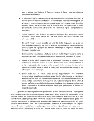 para as crianças com Síndrome de Asperger e o resto da classe – suas necessidades e
habilidades são diferentes.
 O staff deve tirar toda a vantagem das áreas de especial interesse quando lecionando. A
criança aprenderá melhor quando a área de alto interesse pessoal estiver na agenda. Os
professores podem conectar criativamente as áreas de interesse ao processo de ensino.
Pode até mesmo usar as áreas de especial interesse como recompensa para a criança
por completar com sucesso outras tarefas em aderência a regras e comportamentos
esperados.
 Muitos estudantes com Síndrome de Asperger respondem bem a estímulos visuais:
esquemas, mapas, listas, figuras, etc. Sob esse aspecto são muito parecidas com
crianças com PDD e autismo.
 Em geral, tentar ensinar baseado no concreto. Evitar linguagem que posa ser
interpretada erroneamente por crianças Asperger, como sarcasmo, linguagem figurada
confusa, figuras de linguagem, etc. Procurar interromper e simplificar conceitos de
linguagem mais abstratos.
 Ensino explícito e didático de estratégias pode ser muito útil para ajudar a criança a
ganhar eficiência em "funções executivas" como organização e habilidades de estudo.
 Assegurar-se que o staff da escola fora da sala de aula (professor de educação física,
motorista do autocarro, pessoal da cantina, bibliotecária) esteja familiarizado com o
estilo e necessidades da criança e tenha adequado treino em tratá-lo. Essas coisas
menos estruturadas, onde as rotinas e expectativas são menos claras tendem a ser
difíceis para a criança Asperger.
 Tentar evitar luta de forças. Essas crianças freqüentemente não entendem
demonstrações rígidas de autoridade ou raiva e irão eles próprios tornar-se mais rígidos
e teimosos se forçados. Seu comportamento pode ficar rapidamente fora de controlo, e
nesse ponto é normalmente melhor para o terapeuta interromper e deixar esfriar. É
sempre preferível, se possível, antecipar essas situações e tomar ações preventivas para
evitar a confrontação através de serenidade, negociação, apresentação de escolhas ou
dispersão de atenção.
A principal área de atenção à medida que a criança se move através da escola é a promoção de
uma interação social mais apropriada, ajudando esta criança a atingir uma melhor sociabilidade. Treino
formal e didático em habilidades sociais pode ser feito tanto em sala de aula quanto em ação mais
individualizada. Abordagens que tem sido muito bem sucedidas utilizam modelo direto e ação a nível
concreto (alguns como no Curriculum de Skillstreaming). Ensaiando e praticando como agir em várias
situações sociais a criança pode com sucesso aprender a generalizar as habilidades para um conjunto
natural. É muitas vezes útil usar uma abordagem onde a criança é juntada com outra para absorver
alguns encontros estruturados. O uso de um "sistema amigo" pode ser muito útil, desde que essas
 